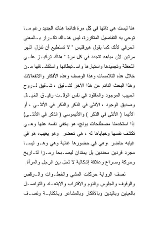 ‫ﻫﻨﺎ ﻟﻴﺴﺕ ﻫﻲ ﺫﺍﺘﻬﺎ ﻓﻲ ﻜل ﻤﺭﺓ ﻓﺩﺍﺌﻤﺎ ﻫﻨﺎﻙ ﺍﻟﺠﺩﻴﺩ ﺭﻏﻡ ﻤـﺎ‬
‫ﺘﻭﺤﻲ ﺒﻪ ﺍﻟﺘﻔﺎﺼﻴل ﺍﻟﻤﺘﻜﺭﺭﺓ، ﻟﻴﺱ ﻫﻨـﺎﻙ ﺘﻜـﺭﺍﺭ ﺒـﺎﻟﻤﻌﻨﻰ‬
‫ﺍﻟﺤﺭﻓﻲ ﻷﻨﻙ ﻜﻤﺎ ﻴﻘﻭل ﻫﻴﺭﻗﻠﻴﺱ " ﻻ ﺘﺴﺘﻁﻴﻊ ﺃﻥ ﺘﻨﺯل ﺍﻟﻨﻬﺭ‬
‫ﻤﺭﺘﻴﻥ ﻷﻥ ﻤﻴﺎﻫﻪ ﺘﺘﺠﺩﺩ ﻓﻲ ﻜل ﻤﺭﺓ " ﻫﻨﺎﻙ ﺘﺭﻜﻴـﺯ ﻋﻠـﻰ‬
‫ﺍﻟﻠﺤﻅﺔ ﻭﺘﺠﻤﻴﺩﻫﺎ ﻭﺍﺴﺘﺒﺎﺭﻫﺎ ﻭﺍﺴـﺘﺒﻁﺎﻨﻬﺎ ﻭﺍﺴﺘﻜﺸـﺎﻓﻬﺎ ﻤـﻥ‬
‫ﺨﻼل ﻫﺫﻩ ﺍﻟﺘﻼﻤﺴﺎﺕ ﻭﻫﺫﺍ ﺍﻟﻭﺼﻑ ﻭﻫﺫﻩ ﺍﻷﻓﻜﺎﺭ ﻭﺍﻻﻨﻔﻌﺎﻻﺕ‬
‫ﻭﻫﺫﺍ ﺍﻟﺒﺤﺙ ﺍﻟﺩﺍﺌﻡ ﻋﻥ ﻫﺫﺍ ﺍﻵﺨﺭ ﻟﺸـﻘﻴﻕ ، ﺸـﻘﻴﻕ ﻟـﺭﻭﺡ‬
‫ﺍﻟﺤﺒﻴﺏ ﺍﻟﻤﻭﺠﻭﺩ ﻭﺍﻟﻤﻔﻘﻭﺩ ﻓﻲ ﻨﻔﺱ ﺍﻟﻭﻗـﺕ ﺭﻓﻴـﻕ ﺍﻟﺨﻴـﺎل‬
‫ﻭﺼﺩﻴﻕ ﺍﻟﻭﺠﻭﺩ ، ﺍﻷﻨﺜﻰ ﻓﻲ ﺍﻟﺫﻜﺭ ﻭﺍﻟﺫﻜﺭ ﻓﻲ ﺍﻷﻨﺜـﻰ ، ﺃﻭ‬
‫ﺍﻷﻨﻴﻤﺎ ) ﺍﻷﻨﺜﻰ ﻓﻲ ﺍﻟﺫﻜﺭ ( ﻭﺍﻷﻨﻴﻤﻭﺴﻲ ) ﺍﻟﺫﻜﺭ ﻓﻲ ﺍﻷﻨﺜـﻰ(‬
‫ﺇﺫﺍ ﺍﺴﺘﺨﺩﻤﻨﺎ ﻤﺼﻁﻠﺤﺎﺕ ﻴﻭﻨﺞ، ﻫﻭ ﻴﺨﻔﻲ ﻨﻔﺴﻪ ﻋﻨﻬﺎ ﻭﻫـﻲ‬
‫ﺘﻜﺸﻑ ﻨﻔﺴﻬﺎ ﻭﺨﺒﺎﻴﺎﻫﺎ ﻟﻪ ، ﻫﻲ ﺘﺤﻀﺭ ﻭﻫﻭ ﻴﻐﻴﺏ، ﻫﻭ ﻓﻲ‬
‫ﻏﻴﺎﺒﻪ ﺤﺎﻀﺭ ،ﻭﻫﻲ ﻓﻲ ﺤﻀﻭﺭﻫﺎ ﻏﺎﺌﺒﺔ ﻭﻫﻲ ﻭﻫـﻭ ﻟﻴﺴـﺎ‬
‫ﻤﺠﺭﺩ ﻓﺭﺩﻴﻥ ﻤﺤﺩﺩﻴﻥ ﺒل ﻴﻤﺘﺩﺍﻥ ﻟﻴﺼـﺒﺤﺎ ﺭﻤـﺯﺍ ﻟﺘـﺎﺭﻴﺦ‬
‫ﻭﺤﺭﻜﺔ ﻭﺼﺭﺍﻉ ﻭﻋﻼﻗﺔ ﺇﺸﻜﺎﻟﻴﺔ ﻻ ﺘﺤل ﺒﻴﻥ ﺍﻟﺭﺠل ﻭﺍﻟﻤﺭﺃﺓ.‬

‫ﺘﺼﻑ ﺍﻟﺭﻭﺍﻴﺔ ﺤﺭﻜﺎﺕ ﺍﻟﻤﺸﻲ ﻭﺍﻟﺨﻁـﻭﺍﺕ ﻭﺍﻟـﺭﻗﺹ‬
‫ﻭﺍﻟﻭﻗﻭﻑ ﻭﺍﻟﺠﻠﻭﺱ ﻭﺍﻟﻨﻭﻡ ﻭﺍﻻﻗﺘﺭﺍﺏ ﻭﺍﻻﺒﺘﻌـﺎﺩ ﻭﺍﻟﺘﻭﺍﺼـل‬
‫ﺒﺎﻟﻌﻴﻨﻴﻥ ﻭﺒﺎﻟﻴﺩﻴﻥ ﻭﺒﺎﻷﻓﻜﺎﺭ ﻭﺒﺎﻟﻤﺸﺎﻋﺭ ﻭﺒﺎﻟﻜﺘﺎﺒـﺔ ﻭﺘﺼـﻑ‬
 