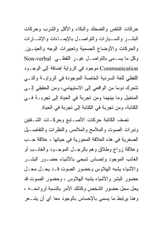 ‫ﺤﺭﻜﺎﺕ ﺍﻟﺘﻨﻔﺱ ﻭﺍﻟﻀﺤﻙ ﻭﺍﻟﺒﻜﺎﺀ ﻭﺍﻷﻜل ﻭﺍﻟﺸﺭﺏ ﻭﺤﺭﻜﺎﺕ‬
‫ﺍﻟﺒﺸ ـﺭ ﻭﺍﻟﺴ ـﻴﺎﺭﺍﺕ ﻭﺍﻟﺘﻭﺍﺼ ـل ﺒﺎﻹﻴﻤ ـﺎﺀﺍﺕ ﻭﺍﻹﺸ ـﺎﺭﺍﺕ‬
    ‫ـ‬          ‫ـ‬        ‫ـ‬                      ‫ـ‬
‫ﻭﺍﻟﺤﺭﻜﺎﺕ ﻭﺍﻷﻭﻀﺎﻉ ﺍﻟﺠﺴﻤﻴﺔ ﻭﺘﻌﺒﻴﺭﺍﺕ ﺍﻟﻭﺠﻪ ﻭﺍﻟﻌﻴﻨـﻴﻥ.‬
‫ﻭﻜل ﻤﺎ ﻴﺴـﻤﻰ ﺒﺎﻟﺘﻭﺍﺼـل ﻏﻴـﺭ ﺍﻟﻠﻔﻅـﻲ ‪Non-verbal‬‬
‫‪ Communication‬ﻤﻭﺠﻭﺩ ﻓﻲ ﺍﻟﺭﻭﺍﻴﺔ ﺇﻀﺎﻓﺔ ﺇﻟﻰ ﺍﻟﻭﺠـﻭﺩ‬
‫ﺍﻟﻠﻔﻅﻲ ﻟﻠﻐﺔ ﺍﻟﺴﺭﺩﻴﺔ ﺍﻟﺨﺎﺼﺔ ﺍﻟﻤﻭﺠﻭﺩﺓ ﻓﻲ ﺍﻟﺭﻭﺍﻴـﺔ ﻭﺍﻟﺘـﻲ‬
‫ﺘﺘﺤﺭﻙ ﺩﻭﻤﺎ ﻤﻥ ﺍﻟﻭﺍﻗﻌﻲ ﺇﻟﻰ ﺍﻻﺴﺘﻴﻬﺎﻤﻲ، ﻭﻤﻥ ﺍﻟﺤﻘﻴﻘﻲ ﺇﻟـﻰ‬
‫ﺍﻟﻤﺘﺨﻴل ﻭﻤﺎ ﺒﻴﻨﻬﻤﺎ ﻭﻤﻥ ﺘﺠﺭﺒﺔ ﻓﻲ ﺍﻟﺤﻴﺎﺓ ﺇﻟﻰ ﺘﺠﺭﺒـﺔ ﻓـﻲ‬
       ‫ﺍﻟﻜﺘﺎﺒﺔ، ﻭﻤﻥ ﺘﺠﺭﺒﺔ ﻓﻲ ﺍﻟﻜﺘﺎﺒﺔ ﺇﻟﻰ ﺘﺠﺭﺒﺔ ﻓﻲ ﺍﻟﺤﻴﺎﺓ.‬

‫ﺘﺼﻑ ﺍﻟﻜﺎﺘﺒﺔ ﺤﺭﻜﺎﺕ ﺍﻷﺼـﺎﺒﻊ ﻭﺤﺭﻜـﺎﺕ ﺍﻟﺸـﻔﺘﻴﻥ‬
‫ﻭﻨﺒﺭﺍﺕ ﺍﻟﺼﻭﺕ ﻭﺍﻟﻤﻼﻤﺢ ﻭﺍﻟﻤﻼﻤﺱ ﻭﺍﻟﻨﻅﺭﺍﺕ ﻭﺍﻟﺘﻔﺎﺼـﻴل‬
‫ﺍﻟﺼﻐﺭﻴﺔ ﻓﻲ ﻫﺫﻩ ﺍﻟﻌﻼﻗﺔ ﺍﻟﻤﺤﻭﺭﻴﺔ ﻓﻲ ﺤﻴﺎﺘﻬﺎ ، ﻋﻼﻗﺔ ﺤـﺏ‬
‫ﻭﻋﻼﻗﺔ ﺯﻭﺍﺝ ﻭﻁﻼﻕ ﻭﻫﻡ ﺒﺎﻟﺭﺠـل ﺍﻟﻤﻭﺠـﻭﺩ ﻭﺍﻟﻐﺎﺌـﺏ ﺃﻭ‬
‫ﺍﻟﻐﺎﺌﺏ ﺍﻟﻤﻭﺠﻭﺩ ﻭﺇﺤﺴﺎﺱ ﺸﺒﺤﻲ ﺒﺎﻷﺸﻴﺎﺀ ﺤﻀـﻭﺭ ﺍﻟﺒﺸـﺭ‬
‫ﻭﺍﻷﺸﻴﺎﺀ ﻴﺸﺒﻪ ﺍﻟﻬﻼﻭﺱ ﻭﺤﻀﻭﺭ ﺍﻟﺼﻭﺕ ﻗـﺩ ﻴﺤـل ﻤﺤـل‬
‫ﺤﻀﻭﺭ ﺍﻟﺒﺸﺭ ﻭﺍﻷﺸﻴﺎﺀ ﻴﺸﺒﻪ ﺍﻟﻬﻼﻭﺱ ، ﻭﺤﻀﻭﺭ ﺍﻟﺼﻭﺕ ﻗﺩ‬
‫ﻴﺤل ﻤﺤل ﺤﻀﻭﺭ ﺍﻟﺸﺨﺹ ﻭﻜﺫﻟﻙ ﺍﻷﻤﺭ ﺒﺎﻟﻨﺴﺒﺔ ﻟﺭﻭﺍﺌﺤـﻪ ،‬
‫ﻭﻫﻨﺎ ﻴﺭﺘﺒﻁ ﻤﺎ ﻴﺴﻤﻰ ﺒﺎﻹﺤﺴﺎﺱ ﺒﺎﻟﻭﺠﻭﺩ ﻤﻌﺎ ﺃﻱ ﺃﻥ ﻴﺸـﻌﺭ‬
 