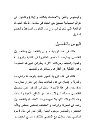 ‫ﻭﺍﻟﻭﺴﺎﻭﺱ ﻭﺍﻟﻘﻠﻕ ﻭﺍﻻﺨﻔﺎﻗﺎﺕ ﺒﺎﻟﻜﺘﺎﺒﺔ ﻭﺍﻹﺒﺩﺍﻉ ﻭﺍﻟﺩﺨﻭل ﻓﻲ‬
‫ﻋﻭﺍﻟﻡ ﺍﺴﺘﻴﻬﺎﻤﻴﺔ ﺘﺼﺒﺢ ﻫﻲ ﺍﻟﺤﻴﺎﺓ ﻓﻲ ﻤﻘﺎﺒـل ﺘﻠـﻙ ﺍﻟﺤﻴـﺎﺓ‬
‫ﺍﻟﻭﺍﻗﻌﻴﺔ ﺍﻟﺘﻲ ﺘﺘﺤﻭل ﺇﻟﻰ ﻨﻭﻉ ﻤﻥ ﺍﻟﻜﺎﺒﻭﺱ ﺍﻟﻀﺎﻏﻁ ﻭﺍﻟﺠﺤﻴﻡ‬
                                               ‫ﺍﻟﻤﻘﻴﻡ(.‬

                                ‫ﺍﻟﻬﻭﺱ ﺒﺎﻟﺘﻔﺎﺼﻴل:‬
‫ﻫﻨﺎﻙ ﻓﻲ ﻫﺫﻩ ﺍﻟﺭﻭﺍﻴﺔ ﻫـﻭﺱ ﺒﺎﻟﺘﻔﺎﺼـﻴل ﻭﺒﺘﻔﺎﺼـﻴل‬
‫ﺍﻟﺘﻔﺎﺼﻴل ﻭﺒﺎﻟﺭﺼﺩ ﻟﻠﻌﻨﺎﺼﺭ ﺍﻟﻤﺘﻜﺭﺭﺓ ﻓﻲ ﺍﻟﻜﺘﺎﺒﺔ ﻭﺍﻟﺭﻭﺍﻴـﺔ‬
‫ﻭﺍﻟﺤﻴﺎﺓ ﻭﺍﻟﺴﻴﻨﻤﺎ ﻭﺤﺭﻜﺎﺕ ﺍﻷﻓﺭﺍﺩ ﻭﻁﺭﺍﺌﻕ ﺘﻌﺒﻴﺭﻫﻡ ﺍﻟﻠﻔﻅﻴـﺔ‬
          ‫ﻭﻏﻴﺭ ﺍﻟﻠﻔﻅﻴﺔ ﻋﻥ ﺃﻓﻜﺎﺭﻫﻡ ﻭﻤﺸﺎﻋﺭﻫﻡ ﻭﺃﺤﻼﻤﻬﻡ.‬

‫ﻫﻨﺎﻙ ﻓﻲ ﻫﺫﻩ ﺍﻟﺭﻭﺍﻴﺔ ﺸﻌﻭﺭ ﺸﺩﻴﺩ ﺒﺎﻟﻭﺤـﺩﺓ ﻭﺍﻟﻐﺭﺒـﺔ‬
‫ﻭﺍﻟﻌﺯﻟﺔ ﻭﺍﻹﻨﺴﺎﻥ ﻓﻲ ﻫﺫﻩ ﺍﻟﺤﺎﻻﺕ ﻴﻤﻴل ﺇﻟﻰ ﺍﺠﺘﺭﺍﺭ ﺘﺠﺎﺭﺒـﻪ‬
‫ﻭﺫﻜﺭﻴﺎﺘﻪ، ﻭﻓﻲ ﻫﺫﺍ ﺍﻻﺠﺘﺭﺍﺭ ﻴﻤﻴل ﺇﻟﻰ ﺍﻟﺘﺭﻜﻴﺯ ﻋﻠﻰ ﺘﻔﺎﺼﻴل‬
‫ﺍﻟﺘﻔﺎﺼﻴل ،ﻭﻫﻨﺎﻙ ﺘﺴﺎﺅﻻﺕ ﺩﺍﺌﻤﺎ ﻋﻥ ﺍﻟﻭﺍﻗﻊ ﻭﺍﻟﺤﻴﺎﺓ ﻭﺍﻟـﺫﺍﺕ‬
‫ﻭﻫﺫﻩ ﺍﻟﺘﺴﺎﺅﻻﺕ ﻷﻨﻬﺎ ﺒﻼ ﺃﺠﻭﺒﺔ ﻴﺯﺩﺍﺩ ﺍﻻﻫﺘﻤـﺎﻡ ﺒﺎﻟﺘﻔﺎﺼـﻴل‬
‫ﺭﻏﺒﺔ ﻓﻲ ﺍﻟﻤﻌﺭﻓﺔ ﻭﺍﻟﺭﺍﺤﺔ ﻭﺍﻻﻜﺘﺸﺎﻑ.ﺍﻟﻤﺎﻀﻲ ﺤﺎﻀﺭ ﻭﻜﺄﻨﻪ‬
‫ﺍﻟﺤﺎﻀﺭ، ﻭﺍﻟﺤﺎﻀﺭ ﻤﻭﺠﻭﺩ ﺃﻴﻀﺎ. ﻭﻟﻜﻥ ﻟﻴﺱ ﻓﻲ ﻤﺜل ﻗـﻭﺓ‬
‫ﺍﻟﻤﺎﻀﻲ ﻨﺤﻥ ﻨﺘﻌﺎﻤل ﻤﻊ ﺍﻟﻤﺎﻀﻲ ﺒﺎﻟﺫﺍﻜﺭﺓ ﻭﻤـﻊ ﺍﻟﺤﺎﻀـﺭ‬
 