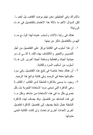 ‫ﺒﺎﻹﺩﺭﺍﻙ ﻭﻓﻲ ﺍﻟﻌﻤﻠﻴﺘﻴﻥ ﻨﺤﻥ ﻨﻬﺘﻡ ﺒﺭﺼﺩ ﺍﻟﺘﻔﺎﺼـﻴل ﺃﻴﻀـﺎ.‬
‫ﻟﻜﻥ ﺍﻟﺴﺅﺍل ﺍﻷﻫﻡ ﻤﺎ ﺩﻻﻟﺔ ﻫﺫﺍ ﺍﻻﻫﺘﻤﺎﻡ ﺒﺎﻟﺘﻔﺎﺼﻴل ﻓﻲ ﻫـﺫﻩ‬
                                                 ‫ﺍﻟﺭﻭﺍﻴﺔ؟‬

‫ﻫﻨﺎﻙ ﻓﻲ ﺭﺃﻴﻨﺎ ﺩﻻﻻﺕ ﻭﺃﺴﺒﺎﺏ ﻋﺩﻴﺩﺓ ﻟﻬﺫﺍ ﺍﻟﻭﻟـﻊ ﺤـﺩ‬
                          ‫ﺍﻟﻬﻭﺱ ﺒﺎﻟﺘﻔﺎﺼﻴل ﻨﺫﻜﺭ ﻤﻥ ﺒﻴﻨﻬﺎ:‬

‫١- ﺃﻥ ﻫﺫﺍ ﺃﺴﻠﻭﺏ ﻓﻲ ﺍﻟﻜﺘﺎﺒﺔ ﻴﺭﻜﺯ ﻋﻠﻰ ﺍﻟﺘﻔﺎﺼﻴل ﻤﻥ ﺃﺠل‬
‫ﺍﻟﺘﺼﻭﻴﺭ ﻭﺍﻟﺘﻌﺒﻴﺭ ﻭﺍﻻﻜﺘﺸﺎﻑ ﺒﻬﺫﻩ ﺍﻟﻠﻐـﺔ ﺍﻟﺘـﻲ ﺘﺒـﺩﻭ‬
‫ﺤﻴﺎﺩﻴﺔ ﺃﺤﻴﺎﻨﺎ ﻭﺍﻨﻔﻌﺎﻟﻴﺔ ﻭﺴﺎﺨﻨﺔ ﺃﺤﻴﺎﻨﺎ ﺃﺨﺭﻯ. ﺇﺫﻥ ﻫـﺫﺍ‬
                   ‫ﺃﺴﻠﻭﺏ ﻤﻥ ﺃﺴﺎﻟﻴﺏ ﺍﻟﺴﺭﺩ ﻭﺍﻟﻜﺘﺎﺒﺔ.‬
‫٢- ﺃﻥ ﻫﻨﺎﻙ ﻤﺘﻌﺔ ﺨﺎﺼﺔ ﻓﻲ ﺘﺘﺒﻊ ﻫﺫﻩ ﺍﻟﺘﻔﺎﺼﻴل ﻭﻓﻲ ﺴﺭﺩ‬
‫ﻤﻜﻭﻨﺎﺘﻬﺎ ﻤﺘﻌﺔ ﻓﻲ ﺍﻟﺭﺼﺩ ﻭﻓﻲ ﻜﺘﺎﺒﺔ ﻨﻭﺍﺘﺞ ﻫﺫﺍ ﺍﻟﺭﺼﺩ.‬
‫٣- ﻭﺠﻭﺩ ﻤﺎ ﻴﺴﻤﻰ ﺒﺎﻟﺫﺍﻜﺭﺓ ﺍﻟﻨﺸﻁﺔ ﻟﺩﻯ ﺍﻟﻜﺎﺘﺏ / ﺍﻟﻜﺎﺘﺒـﺔ‬
‫ﻭﻫﻲ ﺍﻟﺫﺍﻜﺭﺓ ﺍﻟﺘﻲ ﺘﺴﻌﻰ ﺩﻭﻤﺎ ﻻﺴﺘﻌﺎﺩﺓ ﺍﻟﺘﺠﺭﺒﺔ ﺒﺸـﻜل‬
‫ﺒﺼﺭﻱ ﺒﻜل ﻤﺎ ﻓﻲ ﻫﺫﻩ ﺍﻻﺴﺘﻌﺎﺩﺓ ﻤﻥ ﻤﺸﺎﻫﺩ ﻭﺒﻜل ﻤـﺎ‬
‫ﻓﻲ ﻫﺫﻩ ﺍﻟﻤﺸﺎﻫﺩ ﻤﻥ ﺘﻔﺎﺼﻴل ،ﻭﻗﺩ ﻴﻀﺎﻑ ﻟﻬﺫﻩ ﺍﻟﺫﺍﻜﺭﺓ‬
‫ﺍﻟﻨﺸﻁﺔ ﺨﻴﺎل ﻨﺸﻁ ﻴﻀﻴﻑ ﺇﻟﻰ ﺘﻔﺎﺼﻴل ﺍﻟﺫﺍﻜﺭﺓ ﺘﻔﺎﺼﻴل‬
‫ﺃﺨﺭﻯ ﻷﺤﺩﺍﺙ ﺃﺨﺭﻯ ﻟﻡ ﺘﺤﺩﺙ ﻭﺇﻥ ﻜﺎﻨﺕ ﺍﻟﻜﺎﺘﺒﺔ ﺘﺘﻤﻨﻰ‬
                                            ‫ﺤﺩﻭﺜﻬﺎ.‬
 