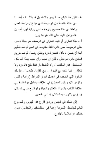 ‫٥- ﻟﻜﻥ ﻫﺫﺍ ﺍﻟﻭﻟﻊ ﺤﺩ ﺍﻟﻬﻭﺱ ﺒﺎﻟﺘﻔﺎﺼﻴل ﻗﺩ ﻴﻜﺸـﻑ ﺃﻴﻀـﺎ‬
‫ﻋﻥ ﺤﺎﻟﺔ ﺨﺎﺼﺔ ﻤﻥ ﺍﻟﻭﺴﻭﺴﺔ ﻟﺩﻯ ﻤﺒﺩﻉ / ﻤﺒﺩﻋﺔ ﺍﻟﻌﻤل‬
‫ﻭﻨﻌﺘﻘﺩ ﺃﻥ ﻫﺫﺍ ﺼﺤﻴﺢ ﺒﺩﺭﺠﺔ ﻤﺎ ﻓﻲ ﺭﻭﺍﻴﺔ ﻨﻭﺭﺍ ﺃﻤـﻴﻥ‬
                 ‫ﻫﺫﻩ ﻭﻟﻌل ﺩﻟﻴﻠﻨﺎ ﻋﻠﻰ ﺫﻟﻙ ﻫﻭ ﻤﺎ ﻴﻠﻲ:‬
‫ﺃ - ﻫﺫﺍ ﺍﻟﺘﻜﺭﺍﺭ ﺃﻭ ﺸﺒﻪ ﺍﻟﺘﻜﺭﺍﺭ ﻓﻲ ﺍﻟﻭﺼﻑ ﻫﻭ ﺤﺎﻟﺔ ﺘـﺩل‬
‫ﻋﻠﻰ ﺍﻟﻭﺴﻭﺴﺔ ﻋﻠﻰ ﺩﺍﺌﺭﺓ ﻗﻠﻘﺔ ﻤﻔﺘﻭﺤﺔ ﻓﻲ ﺍﻟﻤﺦ ﻟﻡ ﺘﺴـﺘﻁﻴﻊ‬
‫ﺃﺒﺩﺍ ﺃﻥ ﺘﻨﻐﻠﻕ ، ﻨﺄﻜل ﻓﺘﻨﻔﺘﺢ ﺩﺍﺌﺭﺓ ﻭﺘﻐﻠﻕ ﻭﻨﻌﻤل ﺜﻡ ﻨﺴـﺘﺭﻴﺢ‬
‫ﻓﺘﻨﻔﺘﺢ ﺩﺍﺌﺭﺓ ﺜﻡ ﺘﻐﻠﻕ ، ﻟﻜﻥ ﺃﻥ ﻨﺤﺏ ﻭﺃﻥ ﻨﺤﺏ ﺒﻬﺫﺍ ﺍﻟﺸـﻜل‬
‫ﺍﻟﻤﺴﺘﺤﻴل ﻏﻴﺭ ﺍﻟﻤﻜﺘﻤـل ﻭﻻ ﺍﻟﻤﺘﺤﻘـﻕ ﻓﺘﻨﻔـﺘﺢ ﺩﺍﺌـﺭﺓ ﻭﻻ‬
‫ﺘﻨﻐﻠﻕ ، ﺃﻨﻬﺎ ﺃﺸﺒﻪ ﻤﻊ ﺍﻟﻔﺎﺭﻕ – ﻤﻊ ﺍﻟﻔﺎﺭﻕ ﻁﺒﻌـﺎ – ﺒﺘﻠـﻙ‬
‫ﺍﻟﺩﺍﺌﺭﺓ ﺍﻟﺘﻲ ﺍﻨﻔﺘﺤﺕ ﻓﻲ ﺃﻋﻤﺎل ﺃﺩﻭﺍﺭ ﺍﻟﺨﺭﺍﻁ ) ﺭﺍﻤﺔ ﻭﺍﻟﺘﻨﻴﻥ‬
‫ﻭﺍﻟﺯﻤﻥ ﺍﻵﻩ ﻭﻴﻘﻴﻥ ﺍﻟﻌﻁﺵ( ﻓﻲ ﻋﻼﻗﺔ ﻤﻴﺨﺎﺌﻴل ﺒﺭﺍﻤﺔ ﻭﻓـﻲ‬
‫ﻋﻼﻗﺔ ﺍﻟﻜﺎﺘﺏ ﺒﺎﻟﻤﺭﺃﺓ ﻭﺍﻟﻌﺎﻟﻡ ﻭﺍﻟﺤﻴﺎﺓ ﻭﺍﻟﻭﺍﻗـﻊ ﻓـﻲ ﺸـﻜل‬
                ‫ﻭﺴﺎﻭﺱ ﻴﺘﻜﺭﺭ ﺩﻭﻤﺎ ﺒﺸﻜل ﺇﺒﺩﺍﻋﻲ ﺨﺎﺹ.‬

‫ﺇﺫﻥ ﻫﻨﺎﻙ ﻓﻲ ﻗﻤﻴﺹ ﻭﺭﺩﻱ ﻓﺎﺭﻍ ﻫﺫﺍ ﺍﻟﻬﻭﺱ ﻭﺍﻟﺠـﻭﻉ‬
‫ﺍﻟﺩﺍﺌﻡ ﻟﺘﻔﺎﺼﻴل ﺍﻟﺘﺠﺭﺒﺔ ﺭﻏﺒﺔ ﻓﻲ ﺍﺴﺘﻜﺸﺎﻓﻬﺎ ﻭﺍﻟﺘﺤﻘـﻕ ﻤـﻥ‬
                                ‫ﺨﻼﻟﻬﺎ ﺃﻭ ﺨﻼﻟﻬﺎ ﺒﺎﻹﺒﺩﺍﻉ.‬
 