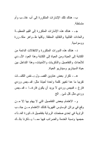 ‫ﺏ- ﻫﻨﺎﻙ ﺘﻠﻙ ﺍﻹﺸﺎﺭﺍﺕ ﺍﻟﻤﺘﻜﺭﺭﺓ ﺇﻟﻰ ﺃﺏ ﻏﺎﺌـﺏ ﻭﺃﻡ‬
                                                  ‫ﻤﺘﺴﻠﻁﺔ.‬

‫ﺠـ- ﻫﻨﺎﻙ ﻫﺫﻩ ﺍﻹﺸﺎﺭﺍﺕ ﺍﻟﻤﺘﻜﺭﺭﺓ ﺇﻟﻰ ﺍﻟﻘﻴﻡ ﺍﻟﻨﻤﻁﻴـﺔ‬
‫ﻭﺍﻟﻌﺎﺩﺍﺕ ﺍﻟﻘﺎﻟﺒﻴﺔ ﻭﺍﻟﺘﻘﺎﻟﻴﺩ ﺍﻟﻤﻐﻠﻘﺔ. ﻭﻜﻠﻬﺎ ﻅـﻭﺍﻫﺭ ﻤﺘﻜـﺭﺭﺓ‬
                                                ‫ﻭﻭﺴﻭﺍﺴﻴﺔ.‬

‫ﺩ- ﻫﻨﺎﻙ ﻫﺫﻩ ﺍﻟﺩﻭﺭﺍﺕ ﺍﻟﻤﺘﻜﺭﺭﺓ ﻭﺍﻻﻨﺘﻘﺎﻻﺕ ﺍﻟﺩﺍﺌﻤﺔ ﻤﻥ‬
‫ﺍﻟﻜﺘﺎﺒﺔ ﺇﻟﻰ ﺍﻟﺤﻴﺎﺓ ﻭﻤﻥ ﺍﻟﺤﻴﺎﺓ ﺇﻟﻰ ﺍﻟﻜﺘﺎﺒﺔ ﻭﻫﺫﺍ ﺍﻟﻌﻭﺩ ﺍﻷﺒـﺩﻱ‬
‫ﻟﻸﺤﺩﺍﺙ ﻭﺍﻟﺘﻔﺎﺼﻴل ﻭﺍﻟﺫﻜﺭﻴﺎﺕ ﻭﺍﻷﻤﻨﻴﺎﺕ، ﻭﻫﺫﺍ ﺍﻟﺘﺩﺍﺨل ﺒﻴﻥ‬
                            ‫ﺤﻴﺎﺓ ﺍﻟﺴﻴﻨﺎﺭﻴﻭ ﻭﺴﻴﻨﺎﺭﻴﻭ ﺍﻟﺤﻴﺎﺓ.‬

‫ﻫـ- ﺘﻜﺭﺍﺭ ﺒﻌﺽ ﻋﻨﺎﻭﻴﻥ ﺍﻟﻔﺼـﻭل ﺒـﻨﻔﺱ ﺍﻟﻜﻠﻤـﺎﺕ‬
‫ﺘﻘﺭﻴﺒﺎ ﻤﺎ ﻋﺩﺍ ﺘﻐﻴﻴﺭ ﻜﻠﻤﺔ ﻭﺍﺤﺩﺓ ﺃﺤﻴﺎﻨﺎ ﻤﺜل: ﻗﻤـﻴﺹ ﻭﺭﺩﻱ‬
‫ﻓﺎﺭﻍ – ﻗﻤﻴﺹ ﻭﺭﺩﻱ ﻻ ﻴﺭﻴﺩ ﺃﻥ ﻴﻜﻭﻥ ﻓﺎﺭﻏـﺎ – ﻗﻤـﻴﺹ‬
                                  ‫ﻭﺭﺩﻱ ﻤﺜل ﻜل ﺸﺊ.. ﺍﻟﺦ‬

‫ﻭ- ﺍﻻﻫﺘﻤﺎﻡ ﺒﺒﻌﺽ ﺍﻟﺘﻔﺎﺼﻴل ﺍﻟﺘﻲ ﻻ ﻴﻬﺘﻡ ﺒﻬﺎ ﺇﻻ ﻤـﻥ‬
‫ﻭﻗﻊ ﻓﻲ ﺒﺭﺍﺜﻥ ﺍﻟﻭﺴﺎﻭﺱ ﺍﻟﻘﻬﺭﻴﺔ ﻜﺫﻟﻙ ﺍﻻﻫﺘﻤﺎﻡ ﻤـﻥ ﺠﺎﻨـﺏ‬
‫ﺍﻟﺭﺍﻭﻴﺔ ﻓﻲ ﺇﺤﺩﻯ ﺼﻔﺤﺎﺕ ﺍﻟﺭﻭﺍﻴﺔ ﺒﺘﻔﺎﺼﻴل ﻓـﺎﺘﻭﺭﺓ ﺍﻟﻐـﺫﺍﺀ‬
‫ﺤﺠﻤﻬﺎ ﻭﻨﺴﺒﺔ ﺍﻟﺨﺩﻤﺔ ﻭﺍﻟﻀﺭﺍﺌﺏ ﻓﻴﻬﺎ ﻤﻤـﺎ ﻴـﺫﻜﺭﻨﺎ ﺒﺘﻠـﻙ‬
 