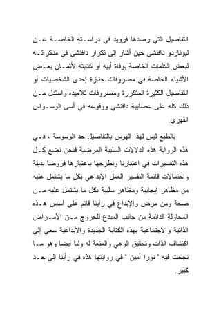 ‫ﺍﻟﺘﻔﺎﺼﻴل ﺍﻟﺘﻲ ﺭﺼﺩﻫﺎ ﻓﺭﻭﻴﺩ ﻓﻲ ﺩﺭﺍﺴـﺘﻪ ﺍﻟﺨﺎﺼـﺔ ﻋـﻥ‬
‫ﻟﻴﻭﻨﺎﺭﺩﻭ ﺩﺍﻓﻨﺸﻲ ﺤﻴﻥ ﺃﺸﺎﺭ ﺇﻟﻰ ﺘﻜﺭﺍﺭ ﺩﺍﻓﻨﺸﻲ ﻓﻲ ﻤﺫﻜﺭﺍﺘـﻪ‬
‫ﻟﺒﻌﺽ ﺍﻟﻜﻠﻤﺎﺕ ﺍﻟﺨﺎﺼﺔ ﺒﻭﻓﺎﺓ ﺃﺒﻴﻪ ﺃﻭ ﻜﺘﺎﺒﺘﻪ ﻷﺜﻤـﺎﻥ ﺒﻌـﺽ‬
‫ﺍﻷﺸﻴﺎﺀ ﺍﻟﺨﺎﺼﺔ ﻓﻲ ﻤﺼﺭﻭﻓﺎﺕ ﺠﻨﺎﺯﺓ ﺇﺤﺩﻯ ﺍﻟﺸﺨﺼﻴﺎﺕ ﺃﻭ‬
‫ﺍﻟﺘﻔﺎﺼﻴل ﺍﻟﻜﺜﻴﺭﺓ ﺍﻟﻤﺘﻜﺭﺭﺓ ﻭﻤﺼﺭﻭﻓﺎﺕ ﺘﻼﻤﻴﺫﻩ ﻭﺍﺴﺘﺩل ﻤـﻥ‬
‫ﺫﻟﻙ ﻜﻠﻪ ﻋﻠﻰ ﻋﺼﺎﺒﻴﺔ ﺩﺍﻓﻨﺸﻲ ﻭﻭﻗﻭﻋﻪ ﻓﻲ ﺃﺴﻰ ﺍﻟﻭﺴـﻭﺍﺱ‬
                                                 ‫ﺍﻟﻘﻬﺭﻱ.‬

‫ﺒﺎﻟﻁﺒﻊ ﻟﻴﺱ ﻟﻬﺫﺍ ﺍﻟﻬﻭﺱ ﺒﺎﻟﺘﻔﺎﺼﻴل ﺤﺩ ﺍﻟﻭﺴﻭﺴﺔ ، ﻓـﻲ‬
‫ﻫﺫﻩ ﺍﻟﺭﻭﺍﻴﺔ ﻫﺫﻩ ﺍﻟﺩﻻﻻﺕ ﺍﻟﺴﻠﺒﻴﺔ ﺍﻟﻤﺭﻀﻴﺔ ﻓﻨﺤﻥ ﻨﻀﻊ ﻜـل‬
‫ﻫﺫﻩ ﺍﻟﺘﻔﺴﻴﺭﺍﺕ ﻓﻲ ﺍﻋﺘﺒﺎﺭﻨﺎ ﻭﻨﻁﺭﺤﻬﺎ ﺒﺎﻋﺘﺒﺎﺭﻫﺎ ﻓﺭﻭﻀﺎ ﺒﺩﻴﻠﺔ‬
‫ﻭﺍﺤﺘﻤﺎﻻﺕ ﻗﺎﺌﻤﺔ ﺍﻟﺘﻔﺴﻴﺭ ﺍﻟﻌﻤل ﺍﻹﺒﺩﺍﻋﻲ ﺒﻜل ﻤﺎ ﻴﺸﺘﻤل ﻋﻠﻴﻪ‬
‫ﻤﻥ ﻤﻅﺎﻫﺭ ﺇﻴﺠﺎﺒﻴﺔ ﻭﻤﻅﺎﻫﺭ ﺴﻠﺒﻴﺔ ﺒﻜل ﻤﺎ ﻴﺸﺘﻤل ﻋﻠﻴﻪ ﻤـﻥ‬
‫ﺼﺤﺔ ﻭﻤﻥ ﻤﺭﺽ ﻭﺍﻹﺒﺩﺍﻉ ﻓﻲ ﺭﺃﻴﻨﺎ ﻗﺎﺌﻡ ﻋﻠﻰ ﺃﺴﺎﺱ ﻫـﺫﻩ‬
‫ﺍﻟﻤﺤﺎﻭﻟﺔ ﺍﻟﺩﺍﺌﻤﺔ ﻤﻥ ﺠﺎﻨﺏ ﺍﻟﻤﺒﺩﻉ ﻟﻠﺨﺭﻭﺝ ﻤـﻥ ﺍﻷﻤـﺭﺍﺽ‬
‫ﺍﻟﺫﺍﺘﻴﺔ ﻭﺍﻻﺠﺘﻤﺎﻋﻴﺔ ﺒﻬﺫﻩ ﺍﻟﻜﺘﺎﺒﺔ ﺍﻟﺠﺩﻴﺩﺓ ﻭﺍﻹﺒﺩﺍﻋﻴﺔ ﺴﻌﻰ ﺇﻟﻰ‬
‫ﺍﻜﺘﺸﺎﻑ ﺍﻟﺫﺍﺕ ﻭﺘﺤﻘﻴﻕ ﺍﻟﻭﻋﻲ ﻭﺍﻟﻤﺘﻌﺔ ﻟﻪ ﻭﻟﻨﺎ ﺃﻴﻀﺎ ﻭﻫﻭ ﻤـﺎ‬
‫ﻨﺠﺤﺕ ﻓﻴﻪ " ﻨﻭﺭﺍ ﺃﻤﻴﻥ " ﻓﻲ ﺭﻭﺍﻴﺘﻬﺎ ﻫﺫﻩ ﻓﻲ ﺭﺃﻴﻨﺎ ﺇﻟﻰ ﺤـﺩ‬
                                                   ‫ﻜﺒﻴﺭ.‬
 