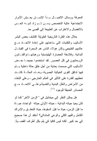 ‫ﺍﻟﻤﻌﺭﻓﺔ ﻭﻭﺴﺎﺌل ﺍﻻﺘﺼـﺎل ﺒـﺩﺃ ﺍﻹﻨﺴـﺎﻥ ﻴﻌـﻴﺵ ﺍﻷﺩﻭﺍﺭ‬
‫ﺍﻻﺠﺘﻤﺎﻋﻴﺔ ﻋﺎﻟﻴﺔ ﺍﻟﺘﺨﺼﺹ ﻭﻤـﻥ ﺜـﻡ ﺯﺍﺩ ﻟﺩﻴـﻪ ﺍﻟﺤـﺱ‬
          ‫ﺒﺎﻻﻨﻔﺼﺎل ﻭﺍﻻﻏﺘﺭﺍﺏ ﻋﻥ ﺍﻟﻁﺒﻴﻌﺔ ﺇﻟﻲ ﺃﻗﺼﻰ ﺤﺩ.‬

‫ﺨﻼل ﻫﺫﻩ ﺍﻟﻔﺘﺭﺓ ﺍﻟﺘﺎﺭﻴﺨﻴﺔ ﺍﻟﻁﻭﻴﻠﺔ ﺍﻜﺘﺸﻑ ﺒﻌﺽ ﺍﻟﺒﺸﺭ‬
‫ﺍﻷﺴﺎﻟﻴﺏ ﻭﺍﻟﺘﻘﻨﻴﺎﺕ ﺍﻟﺘﻲ ﺴﺎﻋﺩﺘﻬﻡ ﻋﻠﻰ ﺇﻋﺎﺩﺓ ﺍﻻﺘﺤـﺎﺩ ﻤـﻊ‬
‫ﻋﺎﻟﻤﻬﻡ ﺍﻟﻁﺒﻴﻌﻲ.ﻭﻜﺎﻥ ﻫﺅﻻﺀ ﺍﻟﻨﺎﺱ ﻫﻡ ﺍﻟﺴﺤﺭﺓ ﻓﻲ ﺍﻟﻘﺒﺎﺌـل‬
‫ﺍﻟﺒﺩﺍﺌﻴﺔ. ﻭﻓﻼﺴﻔﺔ ﺍﻟﺤﻀﺎﺭﺓ ﺍﻟﻬﻠﻴﻨﺴﺘﻴﺔ ﻭﺭﻫﺒﺎﻨﻬـﺎ،ﻭﺍﻟﻔﻨـﺎﻨﻭﻥ‬
‫ﺍﻟﺭﻭﺤﺎﻨﻴﻭﻥ ﻓﻲ ﻜل ﺍﻟﻌﺼﻭﺭ. ﻟﻘﺩ ﺍﺴﺘﺨﺩﻤﻭﺍ ﺠﻤﻴﻌـﺎ ﺒﻌـﺽ‬
‫ﺍﻷﺴﺎﻟﻴﺏ ﺍﻟﺘﻲ ﺼﻤﻤﺕ ﺒﻌﻨﺎﻴﺔ ﻤﻥ ﺃﺠل ﺨﻠﻕ ﺤﺎﻟﺔ ﺩﺍﺨﻠﻴﺔ ﻴـﺘﻡ‬
‫ﻓﻴﻬﺎ ﺘﺩﺍﻓﻕ ﺍﻟﻘﻭﻯ ﺍﻟﺨﻴﺎﻟﻴﺔ ﺍﻟﺒﺼﺭﻴﺔ، ﻭﻫـﺫﻩ ﺍﻟﺤﺎﻟـﺔ ﻜﺎﻨـﺕ‬
‫ﺘﻌﻁﻴﻬﻡ ﺍﻟﻘﺩﺭﺓ ﻋﻠﻰ ﺍﻟﺘﺄﺜﻴﺭ ﻓﻲ ﺍﻟﻌﺎﻟﻡ ﺍﻟﺨﺎﺭﺠﻲ ، ﻭﻋﻠﻲ ﺍﻟﺸﻔﺎﺀ‬
‫ﻤﻥ ﺍﻷﻤﺭﺍﺽ ﻭﺍﻟﻌﻠل ﺍﻟﺒﺩﻨﻴﺔ ﻭﺍﻟﻨﻔﺴﻴﺔ،ﻭﻋﻠـﻲ ﺍﻻﺘﺤـﺎﺩ ﻤـﻊ‬
                              ‫ﺍﻟﻤﺼﺎﺩﺭ ﺍﻟﻌﻤﻴﻘﺔ ﻟﻠﻭﺠﻭﺩ )١٦(.‬

‫ﻫل ﻴﻤﻜﻥ ﺍﻟﻨﻅﺭ ﺇﻟﻲ ﻤﻴﺨﺎﺌﻴل ﻓﻲ " ﺍﻟﺯﻤﻥ ﺍﻵﺨﺭ" ﻜﻤﺎ ﻟﻭ‬
‫ﻜﺎﻥ ﻴﺤﻴﺎ ﺤﻴﺎﺘﻪ ﺍﻟﺒﺩﺍﺌﻴﺔ ، ﺤﻴﺎﺘﻪ ﺍﻷﻭﻟﻰ ﺤﻴﺎﺘﻪ ﺍﻟﻭﺍﺤﺩﺓ، ﺤﻴـﺎﺓ‬
‫ﻤﺎ ﻗﺒل ﺍﻟﺯﻤﻥ، ﺤﻴﺎﺓ ﻤﺎ ﻗﺒل ﺍﻟﺴﻘﻭﻁ، ﺤﻴﺎﺓ ﺍﻟﺘﺤﻘـﻕ ﻭﺍﻹﺩﺭﺍﻙ‬
‫ﺍﻟﻜﺎﻤل ﻭﺍﻟﻔﻬﻡ ﺍﻟﻜﻠﻲ ﻭﺍﻟﻭﻋﻲ ﺍﻟﻤﺎﻨﺩﺍﻟﻲ؟ ﺃﻋﺘﻘﺩ ﺃﻥ ﻫﺫﺍ ﺼﺤﻴﺢ‬
‫ﺇﻟﻲ ﺤﺩ ﻜﺒﻴﺭ. ﻟﻜﻨﻪ ﻟﻴﺱ ﻜﺎﻓﻴﺎ ﻜﻲ ﻴﻠﻡ ﺒﻜل ﺃﻁﺭﺍﻑ ﺍﻟﻘﻀـﻴﺔ.‬
 