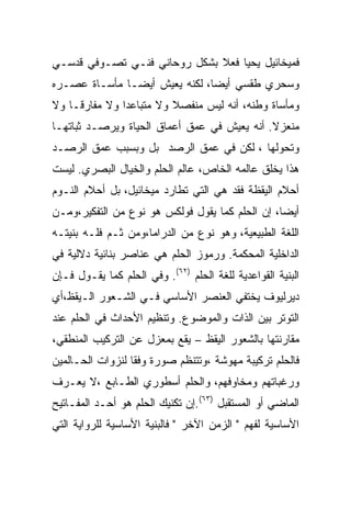 ‫ﻓﻤﻴﺨﺎﺌﻴل ﻴﺤﻴﺎ ﻓﻌﻼ ﺒﺸﻜل ﺭﻭﺤﺎﻨﻲ ﻓﻨـﻲ ﺘﺼـﻭﻓﻲ ﻗﺩﺴـﻲ‬
‫ﻭﺴﺤﺭﻱ ﻁﻘﺴﻲ ﺃﻴﻀﺎ، ﻟﻜﻨﻪ ﻴﻌﻴﺵ ﺃﻴﻀـﺎ ﻤﺄﺴـﺎﺓ ﻋﺼـﺭﻩ‬
‫ﻭﻤﺄﺴﺎﺓ ﻭﻁﻨﻪ، ﺃﻨﻪ ﻟﻴﺱ ﻤﻨﻔﺼﻼ ﻭﻻ ﻤﺘﺒﺎﻋﺩﺍ ﻭﻻ ﻤﻔﺎﺭﻗـﺎ ﻭﻻ‬
‫ﻤﻨﻌﺯﻻ. ﺃﻨﻪ ﻴﻌﻴﺵ ﻓﻲ ﻋﻤﻕ ﺃﻋﻤﺎﻕ ﺍﻟﺤﻴﺎﺓ ﻭﻴﺭﺼـﺩ ﺜﺒﺎﺘﻬـﺎ‬
‫ﻭﺘﺤﻭﻟﻬﺎ ، ﻟﻜﻥ ﻓﻲ ﻋﻤﻕ ﺍﻟﺭﺼﺩ ﺒل ﻭﺒﺴﺒﺏ ﻋﻤﻕ ﺍﻟﺭﺼـﺩ‬
‫ﻫﺫﺍ ﻴﺨﻠﻕ ﻋﺎﻟﻤﻪ ﺍﻟﺨﺎﺹ، ﻋﺎﻟﻡ ﺍﻟﺤﻠﻡ ﻭﺍﻟﺨﻴﺎل ﺍﻟﺒﺼﺭﻱ. ﻟﻴﺴﺕ‬
‫ﺃﺤﻼﻡ ﺍﻟﻴﻘﻅﺔ ﻓﻘﺩ ﻫﻲ ﺍﻟﺘﻲ ﺘﻁﺎﺭﺩ ﻤﻴﺨﺎﺌﻴل، ﺒل ﺃﺤﻼﻡ ﺍﻟﻨـﻭﻡ‬
‫ﺃﻴﻀﺎ، ﺇﻥ ﺍﻟﺤﻠﻡ ﻜﻤﺎ ﻴﻘﻭل ﻓﻭﻟﻜﺱ ﻫﻭ ﻨﻭﻉ ﻤﻥ ﺍﻟﺘﻔﻜﻴﺭ،ﻭﻤـﻥ‬
‫ﺍﻟﻠﻐﺔ ﺍﻟﻁﺒﻴﻌﻴﺔ، ﻭﻫﻭ ﻨﻭﻉ ﻤﻥ ﺍﻟﺩﺭﺍﻤﺎ،ﻭﻤﻥ ﺜـﻡ ﻓﻠـﻪ ﺒﻨﻴﺘـﻪ‬
‫ﺍﻟﺩﺍﺨﻠﻴﺔ ﺍﻟﻤﺤﻜﻤﺔ. ﻭﺭﻤﻭﺯ ﺍﻟﺤﻠﻡ ﻫﻲ ﻋﻨﺎﺼﺭ ﺒﻨﺎﺌﻴﺔ ﺩﻻﻟﻴﺔ ﻓﻲ‬
‫ﺍﻟﺒﻨﻴﺔ ﺍﻟﻘﻭﺍﻋﺩﻴﺔ ﻟﻠﻐﺔ ﺍﻟﺤﻠﻡ )٢٦(. ﻭﻓﻲ ﺍﻟﺤﻠﻡ ﻜﻤﺎ ﻴﻘـﻭل ﻓـﺈﻥ‬
‫ﺩﻴﺭﻟﻴﻭﻑ ﻴﺨﺘﻔﻲ ﺍﻟﻌﻨﺼﺭ ﺍﻷﺴﺎﺴﻲ ﻓـﻲ ﺍﻟﺸـﻌﻭﺭ ﺍﻟـﻴﻘﻅ،ﺃﻱ‬
‫ﺍﻟﺘﻭﺘﺭ ﺒﻴﻥ ﺍﻟﺫﺍﺕ ﻭﺍﻟﻤﻭﻀﻭﻉ. ﻭﺘﻨﻅﻴﻡ ﺍﻷﺤﺩﺍﺙ ﻓﻲ ﺍﻟﺤﻠﻡ ﻋﻨﺩ‬
‫ﻤﻘﺎﺭﻨﺘﻬﺎ ﺒﺎﻟﺸﻌﻭﺭ ﺍﻟﻴﻘﻅ – ﻴﻘﻊ ﺒﻤﻌﺯل ﻋﻥ ﺍﻟﺘﺭﻜﻴﺏ ﺍﻟﻤﻨﻁﻘﻲ،‬
‫ﻓﺎﻟﺤﻠﻡ ﺘﺭﻜﻴﺒﺔ ﻤﻬﻭﺸﺔ ،ﻭﺘﺘﻨﻅﻡ ﺼﻭﺭﺓ ﻭﻓﻘﺎ ﻟﻨﺯﻭﺍﺕ ﺍﻟﺤـﺎﻟﻤﻴﻥ‬
‫ﻭﺭﻏﺒﺎﺘﻬﻡ ﻭﻤﺨﺎﻭﻓﻬﻡ، ﻭﺍﻟﺤﻠﻡ ﺃﺴﻁﻭﺭﻱ ﺍﻟﻁـﺎﺒﻊ ،ﻻ ﻴﻌـﺭﻑ‬
‫ﺍﻟﻤﺎﻀﻲ ﺃﻭ ﺍﻟﻤﺴﺘﻘﺒل )٣٦(.ﺇﻥ ﺘﻜﻨﻴﻙ ﺍﻟﺤﻠﻡ ﻫﻭ ﺃﺤـﺩ ﺍﻟﻤﻔـﺎﺘﻴﺢ‬
‫ﺍﻷﺴﺎﺴﻴﺔ ﻟﻔﻬﻡ " ﺍﻟﺯﻤﻥ ﺍﻵﺨﺭ " ﻓﺎﻟﺒﻨﻴﺔ ﺍﻷﺴﺎﺴﻴﺔ ﻟﻠﺭﻭﺍﻴﺔ ﺍﻟﺘﻲ‬
 