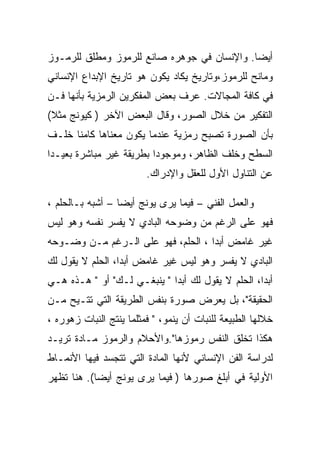 ‫ﺃﻴﻀﺎ. ﻭﺍﻹﻨﺴﺎﻥ ﻓﻲ ﺠﻭﻫﺭﻩ ﺼﺎﻨﻊ ﻟﻠﺭﻤﻭﺯ ﻭﻤﻁﻠﻕ ﻟﻠﺭﻤـﻭﺯ‬
‫ﻭﻤﺎﻨﺢ ﻟﻠﺭﻤﻭﺯ،ﻭﺘﺎﺭﻴﺦ ﻴﻜﺎﺩ ﻴﻜﻭﻥ ﻫﻭ ﺘﺎﺭﻴﺦ ﺍﻹﺒﺩﺍﻉ ﺍﻹﻨﺴﺎﻨﻲ‬
‫ﻓﻲ ﻜﺎﻓﺔ ﺍﻟﻤﺠﺎﻻﺕ. ﻋﺭﻑ ﺒﻌﺽ ﺍﻟﻤﻔﻜﺭﻴﻥ ﺍﻟﺭﻤﺯﻴﺔ ﺒﺄﻨﻬﺎ ﻓـﻥ‬
‫ﺍﻟﺘﻔﻜﻴﺭ ﻤﻥ ﺨﻼل ﺍﻟﺼﻭﺭ، ﻭﻗﺎل ﺍﻟﺒﻌﺽ ﺍﻵﺨﺭ ) ﻜﻴﻭﻨﺞ ﻤﺜﻼ(‬
‫ﺒﺄﻥ ﺍﻟﺼﻭﺭﺓ ﺘﺼﺒﺢ ﺭﻤﺯﻴﺔ ﻋﻨﺩﻤﺎ ﻴﻜﻭﻥ ﻤﻌﻨﺎﻫﺎ ﻜﺎﻤﻨﺎ ﺨﻠـﻑ‬
‫ﺍﻟﺴﻁﺢ ﻭﺨﻠﻑ ﺍﻟﻅﺎﻫﺭ، ﻭﻤﻭﺠﻭﺩﺍ ﺒﻁﺭﻴﻘﺔ ﻏﻴﺭ ﻤﺒﺎﺸﺭﺓ ﺒﻌﻴـﺩﺍ‬
                         ‫ﻋﻥ ﺍﻟﺘﻨﺎﻭل ﺍﻷﻭل ﻟﻠﻌﻘل ﻭﺍﻹﺩﺭﺍﻙ.‬

‫ﻭﺍﻟﻌﻤل ﺍﻟﻔﻨﻲ – ﻓﻴﻤﺎ ﻴﺭﻯ ﻴﻭﻨﺞ ﺃﻴﻀﺎ – ﺃﺸﺒﻪ ﺒـﺎﻟﺤﻠﻡ ،‬
‫ﻓﻬﻭ ﻋﻠﻰ ﺍﻟﺭﻏﻡ ﻤﻥ ﻭﻀﻭﺤﻪ ﺍﻟﺒﺎﺩﻱ ﻻ ﻴﻔﺴﺭ ﻨﻔﺴﻪ ﻭﻫﻭ ﻟﻴﺱ‬
‫ﻏﻴﺭ ﻏﺎﻤﺽ ﺃﺒﺩﺍ ، ﺍﻟﺤﻠﻡ، ﻓﻬﻭ ﻋﻠﻰ ﺍﻟـﺭﻏﻡ ﻤـﻥ ﻭﻀـﻭﺤﻪ‬
‫ﺍﻟﺒﺎﺩﻱ ﻻ ﻴﻔﺴﺭ ﻭﻫﻭ ﻟﻴﺱ ﻏﻴﺭ ﻏﺎﻤﺽ ﺃﺒﺩﺍ، ﺍﻟﺤﻠﻡ ﻻ ﻴﻘﻭل ﻟﻙ‬
‫ﺃﺒﺩﺍ، ﺍﻟﺤﻠﻡ ﻻ ﻴﻘﻭل ﻟﻙ ﺃﺒﺩﺍ " ﻴﻨﺒﻐـﻲ ﻟـﻙ" ﺃﻭ " ﻫـﺫﻩ ﻫـﻲ‬
                                                   ‫‪‬‬
‫ﺍﻟﺤﻘﻴﻘﺔ"، ﺒل ﻴﻌﺭﺽ ﺼﻭﺭﺓ ﺒﻨﻔﺱ ﺍﻟﻁﺭﻴﻘﺔ ﺍﻟﺘﻲ ﺘﺘـﻴﺢ ﻤـﻥ‬
‫ﺨﻼﻟﻬﺎ ﺍﻟﻁﺒﻴﻌﺔ ﻟﻠﻨﺒﺎﺕ ﺃﻥ ﻴﻨﻤﻭ، " ﻓﻤﺜﻠﻤﺎ ﻴﻨﺘﺞ ﺍﻟﻨﺒﺎﺕ ﺯﻫﻭﺭﻩ ،‬
‫ﻫﻜﺫﺍ ﺘﺨﻠﻕ ﺍﻟﻨﻔﺱ ﺭﻤﻭﺯﻫﺎ".ﻭﺍﻷﺤﻼﻡ ﻭﺍﻟﺭﻤﻭﺯ ﻤـﺎﺩﺓ ﺘﺭﻴـﺩ‬
‫ﻟﺩﺭﺍﺴﺔ ﺍﻟﻔﻥ ﺍﻹﻨﺴﺎﻨﻲ ﻷﻨﻬﺎ ﺍﻟﻤﺎﺩﺓ ﺍﻟﺘﻲ ﺘﺘﺠﺴﺩ ﻓﻴﻬﺎ ﺍﻷﻨﻤـﺎﻁ‬
‫ﺍﻷﻭﻟﻴﺔ ﻓﻲ ﺃﺒﻠﻎ ﺼﻭﺭﻫﺎ ) ﻓﻴﻤﺎ ﻴﺭﻯ ﻴﻭﻨﺞ ﺃﻴﻀﺎ(. ﻫﻨﺎ ﺘﻅﻬﺭ‬
 