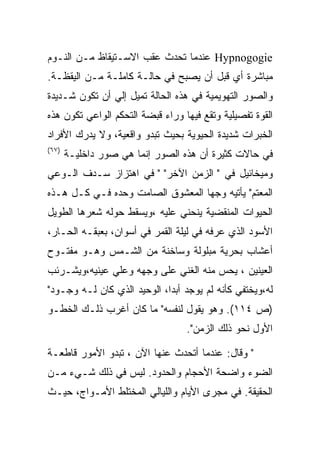 ‫‪ Hypnogogie‬ﻋﻨﺩﻤﺎ ﺘﺤﺩﺙ ﻋﻘﺏ ﺍﻻﺴـﺘﻴﻘﺎﻅ ﻤـﻥ ﺍﻟﻨـﻭﻡ‬
‫ﻤﺒﺎﺸﺭﺓ ﺃﻱ ﻗﺒل ﺃﻥ ﻴﺼﺒﺢ ﻓﻲ ﺤﺎﻟـﺔ ﻜﺎﻤﻠـﺔ ﻤـﻥ ﺍﻟﻴﻘﻅـﺔ.‬
‫ﻭﺍﻟﺼﻭﺭ ﺍﻟﺘﻬﻭﻴﻤﻴﺔ ﻓﻲ ﻫﺫﻩ ﺍﻟﺤﺎﻟﺔ ﺘﻤﻴل ﺇﻟﻲ ﺃﻥ ﺘﻜﻭﻥ ﺸـﺩﻴﺩﺓ‬
‫ﺍﻟﻘﻭﺓ ﺘﻔﺼﻴﻠﻴﺔ ﻭﺘﻘﻊ ﻓﻴﻬﺎ ﻭﺭﺍﺀ ﻗﺒﻀﺔ ﺍﻟﺘﺤﻜﻡ ﺍﻟﻭﺍﻋﻲ ﺘﻜﻭﻥ ﻫﺫﻩ‬
‫ﺍﻟﺨﺒﺭﺍﺕ ﺸﺩﻴﺩﺓ ﺍﻟﺤﻴﻭﻴﺔ ﺒﺤﻴﺙ ﺘﺒﺩﻭ ﻭﺍﻗﻌﻴﺔ، ﻭﻻ ﻴﺩﺭﻙ ﺍﻷﻓﺭﺍﺩ‬
‫)٧٦(‬
       ‫ﻓﻲ ﺤﺎﻻﺕ ﻜﺜﻴﺭﺓ ﺃﻥ ﻫﺫﻩ ﺍﻟﺼﻭﺭ ﺇﻨﻤﺎ ﻫﻲ ﺼﻭﺭ ﺩﺍﺨﻠﻴـﺔ‬
‫ﻭﻤﻴﺨﺎﺌﻴل ﻓﻲ " ﺍﻟﺯﻤﻥ ﺍﻵﺨﺭ" " ﻓﻲ ﺍﻫﺘﺯﺍﺯ ﺴـﺩﻑ ﺍﻟـﻭﻋﻲ‬
‫ﺍﻟﻤﻌﺘﻡ" ﻴﺄﺘﻴﻪ ﻭﺠﻬﺎ ﺍﻟﻤﻌﺸﻭﻕ ﺍﻟﺼﺎﻤﺕ ﻭﺤﺩﻩ ﻓـﻲ ﻜـل ﻫـﺫﻩ‬
‫ﺍﻟﺤﻴﻭﺍﺕ ﺍﻟﻤﻨﻘﻀﻴﺔ ﻴﻨﺤﻨﻲ ﻋﻠﻴﻪ ،ﻭﻴﺴﻘﻁ ﺤﻭﻟﻪ ﺸﻌﺭﻫﺎ ﺍﻟﻁﻭﻴل‬
‫ﺍﻷﺴﻭﺩ ﺍﻟﺫﻱ ﻋﺭﻓﻪ ﻓﻲ ﻟﻴﻠﺔ ﺍﻟﻘﻤﺭ ﻓﻲ ﺃﺴﻭﺍﻥ، ﺒﻌﺒﻘـﻪ ﺍﻟﺤـﺎﺭ،‬
‫ﺃﻋﺸﺎﺏ ﺒﺤﺭﻴﺔ ﻤﺒﻠﻭﻟﺔ ﻭﺴﺎﺨﻨﺔ ﻤﻥ ﺍﻟﺸـﻤﺱ ﻭﻫـﻭ ﻤﻔﺘـﻭﺡ‬
‫ﺍﻟﻌﻴﻨﻴﻥ ، ﻴﺤﺱ ﻤﻨﻪ ﺍﻟﻐﻨﻲ ﻋﻠﻰ ﻭﺠﻬﻪ ﻭﻋﻠﻲ ﻋﻴﻨﻴﻪ،ﻭﻴﺸـﺭﺌﺏ‬
‫ﻟﻪ،ﻭﻴﺨﺘﻔﻲ ﻜﺄﻨﻪ ﻟﻡ ﻴﻭﺠﺩ ﺃﺒﺩﺍ، ﺍﻟﻭﺤﻴﺩ ﺍﻟﺫﻱ ﻜﺎﻥ ﻟـﻪ ﻭﺠـﻭﺩ"‬
                             ‫‪‬‬
‫)ﺹ ٤١١(. ﻭﻫﻭ ﻴﻘﻭل ﻟﻨﻔﺴﻪ" ﻤﺎ ﻜﺎﻥ ﺃﻏﺭﺏ ﺫﻟـﻙ ﺍﻟﺨﻁـﻭ‬
                                  ‫ﺍﻷﻭل ﻨﺤﻭ ﺫﻟﻙ ﺍﻟﺯﻤﻥ".‬

‫" ﻭﻗﺎل: ﻋﻨﺩﻤﺎ ﺃﺘﺤﺩﺙ ﻋﻨﻬﺎ ﺍﻵﻥ ، ﺘﺒﺩﻭ ﺍﻷﻤﻭﺭ ﻗﺎﻁﻌـﺔ‬
‫ﺍﻟﻀﻭﺀ ﻭﺍﻀﺤﺔ ﺍﻷﺤﺠﺎﻡ ﻭﺍﻟﺤﺩﻭﺩ. ﻟﻴﺱ ﻓﻲ ﺫﻟﻙ ﺸـﻲﺀ ﻤـﻥ‬
‫ﺍﻟﺤﻘﻴﻘﺔ. ﻓﻲ ﻤﺠﺭﻯ ﺍﻷﻴﺎﻡ ﻭﺍﻟﻠﻴﺎﻟﻲ ﺍﻟﻤﺨﺘﻠﻁ ﺍﻷﻤـﻭﺍﺝ، ﺤﻴـﺙ‬
 