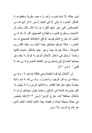 ‫ﻟﻴﺱ ﻫﻨﺎﻙ ﺇﻻ ﺸﺒﻪ ﻀﻭﺀ، ﻭﺃﺠـﺯﺍﺀ ﻤﻀـﻁﺭﺒﺔ ﻭﻤﻘﻁﻭﻋـﺔ‬
‫ﺍﻟﺸﻜل. ﺍﻟﻀﻭﺀ ﻻ ﻴﺄﺘﻲ ﺇﻻ ﻓﻲ ﺍﻟﺤﻠﻡ" ) ﺹ ٤٤(. ﺃﻨﻬﺎ ﻨﻔـﺱ‬
‫ﺍﻟﺨﺼﺎﺌﺹ ﺍﻟﺘﻲ ﻋﺒﺭ ﻋﻨﻬﺎ ﻜﺜﻴﺭﺍ، ﺠـﺩﺓ ﺍﻷﺸـﻜﺎل ﻭﻜﻤـﺎل‬
‫ﺍﻷﺤﺠﺎﻡ ﻭﺴﻁﻭﻉ ﺍﻟﻀﻭﺀ ﻭﺍﻨﻘﻁﺎﻉ ﺍﻟﻀﺠﻴﺞ، ﻜل ﺫﻟـﻙ ﻓـﻲ‬
‫ﺍﻟﺤﻠﻡ، ﺃﻤﺎ ﺨﺎﺭﺝ ﺍﻟﺤﻠﻡ ﻓﻴﻭﺠﺩ ﺍﻟﻭﺍﻗﻊ ﺍﻻﺨﺘﻼﻁ ﺍﻟﻀﺠﻴﺞ ﺸـﺒﻪ‬
‫ﺍﻟﻀﻭﺀ ، ﺤﺎﻟﺔ ﻋﺭﻓﻬﺎ ﻤﻴﺨﺎﺌﻴل ﺠﻴﺩﺍ ًﻷﻨﻬﺎ ﻭﺴـﻴﻠﺘﻪ ﺍﻟﻜﺒـﺭﻯ‬
‫ﻟﻠﻤﻌﺭﻓﺔ ، ﺤﺎﻟﺔ ﺨﺒﺭﻫﺎ ﺠﻴﺩﺍ ﻭﻋﺒﺭ ﻋﻨﻬﺎ ﺒﺄﺸﻜﺎل ﻋﺩﻴﺩﺓ، ﻟﻜﻨﻬﺎ‬
                               ‫‪‬‬
‫ﻭﺍﺤﺩﺓ " ﻭﺩﺨل ﻓﻲ ﺃﺩﻏﺎل ﺍﻷﺤﻼﻡ ﺍﻟﻭﺤﻴـﺔ ﺍﻟﻭﺍﺒﻠـﺔ ﺒﺎﻟﻐـﺩﻕ‬
‫ﻴﺤﻭﻟﻬﺎ ﺍﻟﺼﺒﺎﺡ ﺇﻟﻲ ﺼﺤﺎﺭﻱ ﻤﻥ ﺍﻟﻘﺤﻁ ﺍﻟﻤﺼﻭﺡ ﻓـﻲ ﺤﺒـﺔ‬
                                       ‫ﻗﻠﺒﻲ " ) ﺹ ١٥(.‬

‫ﺇﻥ ﺍﻷﺤﻼﻡ ﻟﻬﺎ ﻗﻭﺓ ﺸﻔﺎﺌﻴﺔ،ﻭﻫﻲ ﻁﺎﻗﺔ ﺇﺒﺩﺍﻋﻴـﺔ ، ﻭﻫـﻲ‬
‫ﻭﺴﻴﻠﺔ ﻤﻥ ﻭﺴﺎﺌل ﺍﻟﻭﺠﻭﺩ ﻭﺍﺴﺘﻤﺭﺍﺭﻩ. ﻭﻫـﻲ ﻟﻐـﺔ ﺇﻨﺴـﺎﻨﻴﺔ‬
‫ﺨﺎﺼﺔ ﻤﺜﻠﻬﺎ ﻤﺜل ﻟﻐﺔ ﺍﻟﻜﻼﻡ. ﻭﺩﻻﻻﺘﻬﺎ ﺍﻟﺭﻤﺯﻴـﺔ ﻻ ﻨﻬﺎﺌﻴـﺔ،‬
‫ﻟﻜﻥ ﺠﺫﻭﺭﻫﺎ ﻜﺎﻤﻨﺔ ﻓﻲ ﺍﻟﻭﺍﻗﻊ. ﻭﻋﻨﺩﻤﺎ ﻴﻘﻭل ﻤﻴﺨﺎﺌﻴل ﻟﺭﺍﻤـﺔ‬
‫ﺒﺄﺸﻜﺎل ﻤﺨﺘﻠﻔﺔ" ﺃﻨﺕ ﺨﺎﺭﺝ ﺍﻟﺯﻤﻥ" ) ﺹ ٣١٢( ﻓﺈﻨﻪ ﻴﻠﺨﺹ‬
‫ﻓﻲ ﺠﻤﻠﺔ ﺒﺴﻴﻁﺔ ﺇﻴﻤﺎﻨﻪ ﻭﻋﻘﻴﺩﺘﻪ ﺒﻬﺫﺍ ﺍﻟﺤﻠﻡ ﺍﻟﺨﺎﻟﺩ، ﺍﻟﺤﻠﻡ ﺍﻟﺫﻱ‬
                               ‫ﻫﻭ ﺨﺎﺭﺝ ﺍﻟﺯﻤﻥ، ﺒﻼ ﺯﻤﻥ.‬
 