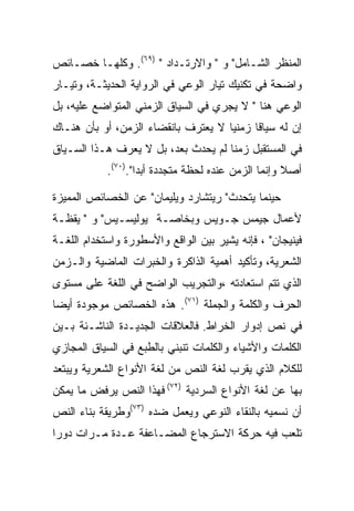 ‫ﺍﻟﻤﻨﻅﺭ ﺍﻟﺸـﺎﻤل" ﻭ " ﻭﺍﻻﺭﺘـﺩﺍﺩ " )٩٦(. ﻭﻜﻠﻬـﺎ ﺨﺼـﺎﺌﺹ‬
‫ﻭﺍﻀﺤﺔ ﻓﻲ ﺘﻜﻨﻴﻙ ﺘﻴﺎﺭ ﺍﻟﻭﻋﻲ ﻓﻲ ﺍﻟﺭﻭﺍﻴﺔ ﺍﻟﺤﺩﻴﺜـﺔ، ﻭﺘﻴـﺎﺭ‬
‫ﺍﻟﻭﻋﻲ ﻫﻨﺎ " ﻻ ﻴﺠﺭﻱ ﻓﻲ ﺍﻟﺴﻴﺎﻕ ﺍﻟﺯﻤﻨﻲ ﺍﻟﻤﺘﻭﺍﻀﻊ ﻋﻠﻴﻪ، ﺒل‬
‫ﺇﻥ ﻟﻪ ﺴﻴﺎﻗﺎ ﺯﻤﻨﻴﺎ ﻻ ﻴﻌﺘﺭﻑ ﺒﺎﻨﻘﻀﺎﺀ ﺍﻟﺯﻤﻥ، ﺃﻭ ﺒﺄﻥ ﻫﻨـﺎﻙ‬
‫ﻓﻲ ﺍﻟﻤﺴﺘﻘﺒل ﺯﻤﻨﺎ ﻟﻡ ﻴﺤﺩﺙ ﺒﻌﺩ، ﺒل ﻻ ﻴﻌﺭﻑ ﻫـﺫﺍ ﺍﻟﺴـﻴﺎﻕ‬
            ‫ﺃﺼﻼ ﻭﺇﻨﻤﺎ ﺍﻟﺯﻤﻥ ﻋﻨﺩﻩ ﻟﺤﻅﺔ ﻤﺘﺠﺩﺩﺓ ﺃﺒﺩﺍ".)٠٧(.‬
                    ‫‪‬‬

‫ﺤﻴﻨﻤﺎ ﻴﺘﺤﺩﺙ" ﺭﻴﺘﺸﺎﺭﺩ ﻭﻴﻠﻴﻤﺎﻥ" ﻋﻥ ﺍﻟﺨﺼﺎﺌﺹ ﺍﻟﻤﻤﻴﺯﺓ‬
‫ﻷﻋﻤﺎل ﺠﻴﻤﺱ ﺠـﻭﻴﺱ ﻭﺒﺨﺎﺼـﺔ ﻴﻭﻟﻴﺴـﻴﺱ" ﻭ " ﻴﻘﻅـﺔ‬
‫ﻓﻴﻨﻴﺠﺎﻥ" ، ﻓﺈﻨﻪ ﻴﺸﻴﺭ ﺒﻴﻥ ﺍﻟﻭﺍﻗﻊ ﻭﺍﻷﺴﻁﻭﺭﺓ ﻭﺍﺴﺘﺨﺩﺍﻡ ﺍﻟﻠﻐـﺔ‬
‫ﺍﻟﺸﻌﺭﻴﺔ، ﻭﺘﺄﻜﻴﺩ ﺃﻫﻤﻴﺔ ﺍﻟﺫﺍﻜﺭﺓ ﻭﺍﻟﺨﺒﺭﺍﺕ ﺍﻟﻤﺎﻀﻴﺔ ﻭﺍﻟـﺯﻤﻥ‬
‫ﺍﻟﺫﻱ ﺘﺘﻡ ﺍﺴﺘﻌﺎﺩﺘﻪ ،ﻭﺍﻟﺘﺠﺭﻴﺏ ﺍﻟﻭﺍﻀﺢ ﻓﻲ ﺍﻟﻠﻐﺔ ﻋﻠﻰ ﻤﺴﺘﻭﻯ‬
‫ﺍﻟﺤﺭﻑ ﻭﺍﻟﻜﻠﻤﺔ ﻭﺍﻟﺠﻤﻠﺔ )١٧(. ﻫﺫﻩ ﺍﻟﺨﺼﺎﺌﺹ ﻤﻭﺠﻭﺩﺓ ﺃﻴﻀﺎ‬
‫ﻓﻲ ﻨﺹ ﺇﺩﻭﺍﺭ ﺍﻟﺨﺭﺍﻁ. ﻓﺎﻟﻌﻼﻗﺎﺕ ﺍﻟﺠﺩﻴـﺩﺓ ﺍﻟﻨﺎﺸـﺌﺔ ﺒـﻴﻥ‬
‫ﺍﻟﻜﻠﻤﺎﺕ ﻭﺍﻷﺸﻴﺎﺀ ﻭﺍﻟﻜﻠﻤﺎﺕ ﺘﻨﺒﻨﻲ ﺒﺎﻟﻁﺒﻊ ﻓﻲ ﺍﻟﺴﻴﺎﻕ ﺍﻟﻤﺠﺎﺯﻱ‬
‫ﻟﻠﻜﻼﻡ ﺍﻟﺫﻱ ﻴﻘﺭﺏ ﻟﻐﺔ ﺍﻟﻨﺹ ﻤﻥ ﻟﻐﺔ ﺍﻷﻨﻭﺍﻉ ﺍﻟﺸﻌﺭﻴﺔ ﻭﻴﺒﺘﻌﺩ‬
‫ﺒﻬﺎ ﻋﻥ ﻟﻐﺔ ﺍﻷﻨﻭﺍﻉ ﺍﻟﺴﺭﺩﻴﺔ )٢٧( ﻓﻬﺫﺍ ﺍﻟﻨﺹ ﻴﺭﻓﺽ ﻤﺎ ﻴﻤﻜﻥ‬
‫ﺃﻥ ﻨﺴﻤﻴﻪ ﺒﺎﻟﻨﻘﺎﺀ ﺍﻟﻨﻭﻋﻲ ﻭﻴﻌﻤل ﻀﺩﻩ )٣٧(ﻭﻁﺭﻴﻘﺔ ﺒﻨﺎﺀ ﺍﻟﻨﺹ‬
‫ﺘﻠﻌﺏ ﻓﻴﻪ ﺤﺭﻜﺔ ﺍﻻﺴﺘﺭﺠﺎﻉ ﺍﻟﻤﻀـﺎﻋﻔﺔ ﻋـﺩﺓ ﻤـﺭﺍﺕ ﺩﻭﺭﺍ‬
 