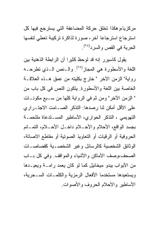 ‫ﻤﺭﻜﺯﻴﺎ،ﻭﻫﻜﺫﺍ ﺘﺨﻠﻕ ﺤﺭﻜﺔ ﺍﻟﻤﻀﺎﻋﻔﺔ ﺍﻟﺘﻲ ﻴﺴﺘﺭﺠﻊ ﻓﻴﻬﺎ ﻜل‬
‫ﺍﺴﺘﺭﺠﺎﻉ ﺍﺴﺘﺭﺠﺎﻋﺎ ﺁﺨﺭ، ﺼﻭﺭﺓ ﻟﺫﺍﻜﺭﺓ ﺘﺭﻜﻴﺒﺔ ﺘﻌﻁﻲ ﻟﻨﻔﺴﻬﺎ‬
                             ‫ﺍﻟﺤﺭﻴﺔ ﻓﻲ ﺍﻟﻘﺹ ﻭﺍﻟﺴﺭﺩ)٤٧(.‬

‫ﻴﻘﻭل ﻜﺎﺴﻴﺭﺭ ﺇﻨﻪ ﻗﺩ ﻟﻭﺤﻅ ﻜﺜﻴﺭﺍ ﺃﻥ ﺍﻟﺭﺍﺒﻁﺔ ﺍﻟﺫﻫﻨﻴﺔ ﺒﻴﻥ‬
                        ‫‪‬‬
‫ﺍﻟﻠﻐﺔ ﻭﺍﻷﺴﻁﻭﺭﺓ ﻫﻲ ﺍﻟﻤﺠﺎﺯ)٥٧(. ﻭﺍﻟـﻨﺹ ﺍﻟـﺫﻱ ﺘﻁﺭﺤـﻪ‬
‫ﺭﻭﺍﻴﺔ" ﺍﻟﺯﻤﻥ ﺍﻵﺨﺭ " ﺨﺎﺭﺝ ﺒﻜﻠﻴﺘﻪ ﻤﻥ ﻋﻤﻕ ﻫـﺫﻩ ﺍﻟﻌﻼﻗـﺔ‬
‫ﺍﻟﺨﺎﺼﺔ ﺒﻴﻥ ﺍﻟﻠﻐﺔ ﻭﺍﻷﺴﻁﻭﺭﺓ. ﻴﺘﻜﻭﻥ ﺍﻟﻨﺹ ﻓﻲ ﻜل ﺒﺎﺏ ﻤﻥ‬
‫" ﺍﻟﺯﻤﻥ ﺍﻵﺨﺭ" ﻭﻤﻥ ﺜﻡ ﻓﻲ ﺍﻟﺭﻭﺍﻴﺔ ﻜﻠﻬﺎ ﻤﻥ ﺴـﺒﻊ ﻤﻜﻭﻨـﺎﺕ‬
‫ﻋﻠﻰ ﺍﻷﻗل ﺃﻤﻜﻥ ﻟﻨﺎ ﺭﺼﺩﻫﺎ: ﺍﻟﺘﺫﻜﺭ ﺍﻟﺼـﺎﻤﺕ ﺍﻻﺠﺘـﺭﺍﺭﻱ‬
‫ﺍﻟﺘﻬﻭﻴﻤﻲ ، ﺍﻟﺘﺫﻜﺭ ﺍﻟﺤﻭﺍﺭﻱ، ﺍﻷﺴﺎﻁﻴﺭ ﺍﻟﻤﺴـﺘﺩﻋﺎﺓ ﻤﻠﺘﺤﻤـﺔ‬
‫ﺒﺠﺴﺩ ﺍﻟﻭﺍﻗﻊ، ﺍﻷﺤﻼﻡ ﻭﺍﻷﺤـﻼﻡ ﺩﺍﺨـل ﺍﻷﺤـﻼﻡ، ﺍﻟﺘﻤـﺎﺌﻡ‬
‫ﺍﻟﺤﺭﻭﻓﻴﺔ ﺃﻭ ﺍﻟﺭﻗﻴﺎﺕ ﺃﻭ ﺍﻟﺘﻌﺎﻭﻴﺫ ﺍﻟﺼﻭﺘﻴﺔ ﺃﻭ ﻤﻘﺎﻁﻊ ﺍﻻﺼﺎﺘﺔ،‬
‫ﺍﻟﻭﺜﺎﺌﻕ ﺍﻟﺸﺨﺼﻴﺔ ﻜﺎﻟﺭﺴﺎﺌل ﻭﻏﻴﺭ ﺍﻟﺸﺨﺼـﻴﺔ ﻜﻘﺼﺎﺼـﺎﺕ‬
‫ﺍﻟﺼﺤﻑ،ﻭﺼﻑ ﺍﻷﻤﺎﻜﻥ ﻭﺍﻷﺸﻴﺎﺀ ﻭﺍﻟﻤﻭﺍﻗﻑ. ﻭﻓﻲ ﻜل ﺒـﺎﺏ‬
‫ﻤﻥ ﺍﻷﺒﻭﺍﺏ ﻴﺒﺩﻭ ﻤﻴﺨﺎﺌﻴل ﻜﻤﺎ ﻟﻭ ﻜﺎﻥ ﻴﻌﻤﺩ ﺭﺍﻤـﺔ ﻭﻴﻌﻴـﺩﻫﺎ‬
‫ﻭﻴﺴﺘﻌﻴﺩﻫﺎ ﻤﺴﺘﺨﺩﻤﺎ ﺍﻷﻓﻌﺎل ﺍﻟﺭﻤﺯﻴﺔ ﻭﺍﻟﻜﻠﻤـﺎﺕ ﺍﻟﺴـﺤﺭﻴﺔ،‬
                   ‫ﺍﻷﺴﺎﻁﻴﺭ ﻭﺍﻷﺤﻼﻡ ﺍﻟﺤﺭﻭﻑ ﻭﺍﻷﺼﻭﺍﺕ.‬
 