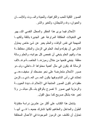 ‫ﺍﻟﺼﻭﺭ ﺍﻟﻜﻠﻴﺔ ﻟﻠﺤﺏ ﻭﺍﻟﻜﺭﺍﻫﻴﺔ، ﻭﻟﻠﺤﻴﺎﺓ ﻭﺍﻟﻤـﻭﺕ ﻭﻟﻺﻨﺴـﺎﻥ‬
                 ‫ﻭﺍﻟﺤﻴﻭﺍﻥ، ﻭﷲ ﻭﺍﻟﺸﻴﻁﺎﻥ، ﻭﻟﻠﺨﻴﺭ ﻭﺍﻟﺸﺭ.‬

‫ﺍﻷﺤﻼﻡ ﻓﻴﻤﺎ ﻴﺭﻯ ﻫﺫﺍ ﺍﻟﻤﻔﻜﺭ ﻭﺍﻟﻤﺤﻠل ﺍﻟﻨﻔﺴﻲ ﺍﻟﺸـﻬﻴﺭ‬
‫ﻫﻲ ﺍﻟﺘﺨﻴﻼﺕ ﺍﻟﻤﻔﻜﻜﺔ ﺍﻟﻤﺭﺍﻭﻏﺔ ﻏﻴﺭ ﺍﻟﺠﺩﻴﺭﺓ ﺒﺎﻟﺜﻘﺔ ﻭﻟﻜﻨﻬـﺎ‬
‫ﺍﻟﻤﺒﻬﺠﺔ ﻓﻲ ﻨﻔﺱ ﺍﻟﻭﻗﺕ، ﻭﺍﻟﺤﻠﻡ ﻴﻌﺒﺭ ﻋﻥ ﺸﺊ ﺨﺎﺹ ﻴﺤﺎﻭل‬
‫ﺍﻟﻼﻭﻋﻲ ﺃﻥ ﻴﻘﻭﻟﻪ،ﻭﺃﺒﻌﺎﺩ ﺍﻟﺤﻠﻡ ﻓﻲ ﺍﻟﺯﻤﺎﻥ ﻭﺍﻟﻤﻜﺎﻥ ﻤﺨﺘﻠﻁـﺔ‬
‫ﺠﺩﺍ، ﻭﻟﻔﻬﻡ ﺍﻟﺤﻠﻡ ﻴﻨﺒﻐﻲ ﺃﻥ ﻨﻔﺤﺹ ﻜل ﺠﻭﺍﻨﺒﻪ، ﻭﺍﻟﺤﻠﻡ ﺭﺴﺎﻟﺔ‬
                                                    ‫‪‬‬
‫ﻤﻐﻠﻘﺔ ﻴﻨﺒﻐﻲ ﻓﺘﺤﻬﺎ ﻤﻥ ﺨﻼل ﺭﻤﻭﺯﻫـﺎ ﺍﻟﺨﺎﺼـﺔ،ﻭﻏـﻼﻑ‬
‫ﺍﻟﺭﺴﺎﻟﺔ ﻗﺩ ﻴﻜﻭﻥ ﻓﻲ ﻤﺜل ﺃﻫﻤﻴﺔ ﻤﺤﺘﻭﺍﻫﺎ ﺍﻟـﺩﺍﺨﻠﻲ، ﻭﺘﺒـﺩﻭ‬
‫ﺼﻭﺭ ﺍﻷﺤﻼﻡ ﻤﺘﻌﺎﺭﻀﺔ ﻋﻠﻰ ﻨﺤﻭ ﻤﻀﺤﻙ ﺃﻭ ﻤﺨﻴﻑ،،ﻫـﻲ‬
‫ﺘﺤﺘﺸﺩ ﻓﻲ ﺭﺃﺱ ﺍﻟﻨﺎﺌﻡ،ﻭﻓﻴﻬﺎ ﻴﻜﻭﻥ ﺍﻟﺤـﺱ ﺍﻟﻌـﺎﺩﻱ ﺒـﺎﻟﺯﻤﻥ‬
‫ﻤﻔﻘﻭﺩﺍ،ﻭ ﺘﻜﻭﻥ ﺍﻟﺼﻭﺭ ﺍﻟﻤﻨﺘﺠﺔ ﻓﻲ ﺍﻷﺤﻼﻡ ﺸـﺩﻴﺩﺓ ﺍﻟﺤﻴﻭﻴـﺔ‬
‫ﻭﺍﻟﺭﻤﺯﻴﺔ ﻓﻬﻲ ﺼﻭﺭ ﻻ ﺘﺼﺭﺡ ﺒﺎﻟﻭﺍﻗﻊ ﺒﺸـﻜل ﻤﺒﺎﺸـﺭ ﻭﻻ‬
                  ‫ﺘﻌﺒﺭ ﻋﻨﻪ ﺒﺸﻜل ﺼﺭﻴﺢ ﻜﻤﺎ ﺴﺒﻕ ﺍﻟﻘﻭل.‬

‫ﻴﺸﺘﻤل ﻫﺫﺍ ﺍﻟﻜﺘﺎﺏ ﻋﻠﻰ ﺃﻜﺜﺭ ﻤﻥ ﻋﺸﺭﻴﻥ ﺩﺭﺍﺴﺔ ﻤﺘﻔﺎﻭﺘﺔ‬
‫ﺍﻟﻁﻭل ﻭﺍﻟﻤﺩﺍﺨل ﻭﺍﻟﻤﻔﺎﻫﻴﻡ ﻟﻜﻨﻬﺎ ﺘﺸﺘﺭﻙ ﺠﻤﻴﻌـﺎ ﻓـﻲ ﺃﻨﻬـﺎ‬
‫ﺘﺤﺎﻭل ﺃﻥ ﺘﻜﺸﻑ ﻋﻥ ﺍﻟﺭﻤﻭﺯ ﺍﻟﻤﻭﺠﻭﺩﺓ ﻓﻲ ﺍﻷﻋﻤﺎل ﺍﻟﻤﺨﺘﻠﻔﺔ‬
 