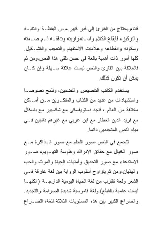 ‫ﻗﻠﻨﺎ،ﻭﻴﺤﺘﺎﺝ ﻤﻥ ﺍﻟﻘﺎﺭﺉ ﺇﻟﻲ ﻗﺩﺭ ﻜﺒﻴﺭ ﻤـﻥ ﺍﻟﻴﻘﻅـﺔ ﻭﺍﻟﺘﻨﺒـﻪ‬
‫ﻭﺍﻟﺘﺭﻜﻴﺯ، ﻓﺈﻴﻘﺎﻉ ﺍﻟﻜﻼﻡ ﻭﺍﺴـﺘﻤﺭﺍﺭﻴﺘﻪ ﻭﺘﺩﻓﻘـﻪ ﺜـﻡ ﺼـﻤﺘﻪ‬
‫ﻭﺴﻜﻭﻨﻪ ﻭﺍﻨﻘﻁﺎﻋﻪ ﻭﻋﻼﻤﺎﺕ ﺍﻻﺴﺘﻔﻬﺎﻡ ﻭﺍﻟﺘﻌﺠﺏ ﻭﺍﻟﺘﺸـﻜﻴل.‬
‫ﻜﻠﻬﺎ ﺃﻤﻭﺭ ﺫﺍﺕ ﺃﻫﻤﻴﺔ ﺒﺎﻟﻐﺔ ﻓﻲ ﺤﺴﻥ ﺘﻠﻘﻲ ﻫﺫﺍ ﺍﻟﻨﺹ،ﻭﻤﻥ ﺜﻡ‬
‫ﻓﺎﻟﻌﻼﻗﺔ ﺒﻴﻥ ﺍﻟﻘﺎﺭﺉ ﻭﺍﻟﻨﺹ ﻟﻴﺴﺕ ﻋﻼﻗﺔ ﺴـﻬﻠﺔ ﻭﺇﻥ ﻜـﺎﻥ‬
                                    ‫ﻴﻤﻜﻥ ﺃﻥ ﺘﻜﻭﻥ ﻜﺫﻟﻙ.‬

‫ﻴﺴﺘﺨﺩﻡ ﺍﻟﻜﺎﺘﺏ ﺍﻟﺘﻨﺼﻴﺹ ﻭﺍﻟﺘﻀﻤﻴﻥ، ﻭﻨﻠﻤﺢ ﻨﺼﻭﺼـﺎ‬
‫ﻭﺍﺴﺘﺸﻬﺎﺩﺍﺕ ﻤﻥ ﻋﺩﻴﺩ ﻤﻥ ﺍﻟﻜﺘﺎﺏ ﻭﺍﻟﻤﻔﻜـﺭﻴﻥ ﻤـﻥ ﺃﻤـﺎﻜﻥ‬
‫ﻤﺨﺘﻠﻔﺔ ﻤﻥ ﺍﻟﻌﺎﻟﻡ ، ﻓﻨﺠﺩ ﺩﺴﺘﻭﻴﻔﺴﻜﻲ ﻤﻊ ﺸﻜﺴﺒﻴﺭ ﻤﻊ ﺒﺎﺴﻜﺎل‬
‫ﻤﻊ ﻓﺭﻴﺩ ﺍﻟﺩﻴﻥ ﺍﻟﻌﻁﺎﺭ ﻤﻊ ﺍﺒﻥ ﻋﺭﺒﻲ ﻤﻊ ﻏﻴﺭﻫﻡ ﺫﺍﺌﺒﻴﻥ ﻓـﻲ‬
                              ‫ﻤﻴﺎﻩ ﺍﻟﻨﺹ ﺍﻟﻤﺘﺠﺩﺩﻴﻥ ﺩﺍﺌﻤﺎ.‬

‫ﺘﺘﺠﻤﻊ ﻓﻲ ﺍﻟﻨﺹ ﺼﻭﺭ ﺍﻟﺤﻠﻡ ﻤﻊ ﺼﻭﺭ ﺍﻟـﺫﺍﻜﺭﺓ ﻤـﻊ‬
‫ﺼﻭﺭ ﺍﻟﺨﻴﺎل ﻤﻊ ﺤﻘﺎﺌﻕ ﺍﻹﺩﺭﺍﻙ ﻭﻫﻠﻭﺴﺔ ﺍﻟﺘﻬـﻭﻴﻡ، ﺼـﻭﺭ‬
‫ﺍﻻﺴﺘﺩﻋﺎﺀ ﻤﻊ ﺼﻭﺭ ﺍﻟﺘﺤﺩﻴﻕ ﻭﺃﻤﻨﻴﺎﺕ ﺍﻟﺤﻴﺎﺓ ﻭﺍﻟﻤﻭﺕ ﻭﺍﻟﺤﺏ‬
‫ﻭﺍﻟﻬﺫﻴﺎﻥ،ﻭﻤﻥ ﺜﻡ ﻴﺘﺭﺍﻭﺡ ﺃﺴﻠﻭﺏ ﺍﻟﺭﻭﺍﻴﺔ ﺒﻴﻥ ﻟﻐﺔ ﻏﺎﺭﻗﺔ ﻓـﻲ‬
‫ﺍﻟﺸﻌﺭ ﻭﻟﻐﺔ ﺘﻘﺘﺭﺏ ﻤﻥ ﻟﻐﺔ ﺍﻟﺤﻴﺎﺓ ﺍﻟﻴﻭﻤﻴﺔ ﺍﻟﺩﺍﺭﺠـﺔ ) ﻟﻜﻨﻬـﺎ‬
‫ﻟﻴﺴﺕ ﻋﺎﻤﻴﺔ ﺒﺎﻟﻘﻁﻊ( ﻭﻟﻐﺔ ﻗﺎﻤﻭﺴﻴﺔ ﺸﺩﻴﺩﺓ ﺍﻟﺼﺭﺍﻤﺔ ﻭﺍﻟﺘﺠﺩﻴﺩ.‬
‫ﻭﺍﻟﺼﺭﺍﻉ ﺍﻟﻜﺒﻴﺭ ﺒﻴﻥ ﻫﺫﻩ ﺍﻟﻤﺴﺘﻭﻴﺎﺕ ﺍﻟﺜﻼﺜﺔ ﻟﻠﻐﺔ، ﺍﻟﺼـﺭﺍﻉ‬
 