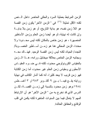 ‫ﺍﻟﺯﻤﻥ ﺍﻟﻤﺭﺘﺒﻁ ﺒﻌﻤﻠﻴﺔ ﺍﻟﺴﺭﺩ ﻭﺍﻟﺤﻜﻲ ﺍﻟﺤﺎﻀﺭ ﺩﺍﺨل ﺍﻟـﻨﺹ‬
                                    ‫)٦٧(‬
‫ﻓﻲ " ﺍﻟﺯﻤﻥ ﺍﻵﺨﺭ" ﻴﻜﻭﻥ ﺯﻤﻥ ﺍﻟﻘﺼﺔ‬            ‫ﻟﻜﻨﻪ ﺍﻷﻗل ﺘﻤﺜﻴﻼ‬
‫ﻫﻭ ﺍﻟﻼ ﺯﻤﻥ ﻨﻔﺴﻪ، ﻫﻭ ﺒﺩﺍﻴﺔ ﺍﻟﺘﺎﺭﻴﺦ، ﺃﻭ ﻫﻭ ﺯﻤﻥ ﺒﻼ ﺒﺩﺍﻴـﺔ‬
‫ﻭﺇﻥ ﻜﺎﻨﺕ ﻟﻪ ﻨﻬﺎﻴﺔ، ﺜﻡ ﻫﻭ ﺃﻴﻀﺎ ﺯﻤﻥ ﺍﻟﺤﻠﻡ ﻭﺯﻤﻥ ﺍﻷﺴﺎﻁﻴﺭ‬
‫ﺍﻟﻤﻨﺼﻬﺭﺓ ، ﻫﻭ ﺯﻤﻥ ﺨﺎﺹ ﺒﺎﻟﻤﻜﺎﻥ ﻟﻜﻨﻪ ﻟﻴﺱ ﻤﺤـﺩﻭﺩﺍ ﻭﻻ‬
‫ﻤﺤﺩﺩﺍ، ﺍﻟﺯﻤﻥ ﺍﻟﻤﺤﻜﻲ ﻫﻨﺎ ﻫﻭ ﺯﻤـﻥ ﺃﺴـﺎﻁﻴﺭ ﺍﻟﺨﺼـﻭﺒﺔ/‬
‫ﺍﻟﺘﺠﺩﺩ/ ﺍﻟﺤﻴﺎﺓ، ﻟﻜﻨﻪ ﻟﻴﺱ ﺯﻤﻥ ﺍﻟﻘﺼﺔ ﺍﻟﻭﺤﻴﺩ. ﻓﻬﻨـﺎﻙ ﻤﻌـﻪ‬
‫ﻭﺒﺠﺎﻨﺒﻪ ﺍﻟﺯﻤﻥ ﺍﻟﺨﺎﺹ ﺒﻌﻼﻗﺔ ﻤﻴﺨﺎﺌﻴل ﻭﺭﺍﻤﻪ، ﻫـﺫﺍ ﺍﻟـﺯﻤﻥ‬
‫ﺒﺎﻟﻤﻘﻴﺎﺱ ﺍﻟﻜﺭﻭﻨﻭﻟﻭﺠﻲ ﻤﺤﺩﻭﺩ، ﻟﻜﻨﻪ ﻓـﻲ ﻀـﻭﺀ ﺍﻟﻤﻘﻴـﺎﺱ‬
‫ﺍﻷﺴﻁﻭﺭﻱ ﻭﻤﻘﻴﺎﺱ ﺯﻤﻥ ﺍﻟﺤﻠﻡ ﻏﻴﺭ ﻤﺤﺩﻭﺩ، ﺃﻤﺎ ﺯﻤﻥ ﺍﻟﻜﺘﺎﺒﺔ‬
‫ﻓﻬﻭ ﺯﻤﻥ ﻗﺭﻴﺏ ﻻ ﻴﺒﻌﺩ ﻜﺜﻴﺭﺍ، ﺃﻨﻪ ﻜﻤﺎ ﺃﺸﺎﺭ ﺍﻟﻜﺎﺘﺏ ﻓﻲ ﻨﻬﺎﻴﺔ‬
‫ﺭﻭﺍﻴﺘﻪ ﻴﻘـﻊ ﻓﻴﻤـﺎ ﺒـﻴﻥ ٩ ﺃﻜﺘـﻭﺒﺭ ٣٨٩١ﻭ ٣ ﺃﻏﺴـﻁﺱ‬
‫٤٨٩١،ﻭﻫﻭ ﺯﻤﻥ ﻤﺤﺩﻭﺩ ﺒﺎﻟﻨﺴﺒﺔ ﺇﻟﻲ ﺯﻤـﻥ ﺍﻟﻘﺼـﺔ، ﻟﻜـﻥ‬
‫ﺍﻟﺩﺭﺱ ﺍﻟﺫﻱ ﻗﺩ ﻨﺨﺭﺝ ﺒﻪ ﻤﻥ " ﺍﻟﺯﻤﻥ ﺍﻵﺨﺭ" ﻫﻭ ﺃﻥ ﺍﻻﺭﺘﺒﺎﻁ‬
‫ﺍﻟﻤﻬﻡ ﻻ ﻴﺘﻤﺜل ﻓﻴﻤﺎ ﺒﻴﻥ ﺍﻟﺴﻨﻭﺍﺕ ﺍﻟﻤﺘﻐﻴﺭﺓ ﻟﻜﻨﻪ ﻴﻜﻤﻥ ﻓﻲ ﻗﻠﺏ‬
                                 ‫ﺍﻟﻭﻗﺎﺌﻊ ﻭﺍﻟﺤﻘﺎﺌﻕ ﺍﻟﺨﺎﻟﺩﺓ.‬
 