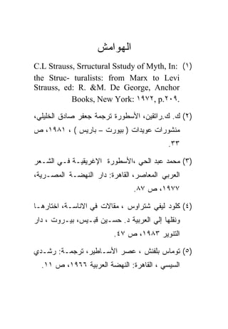 ‫ﺍﻟﻬﻭﺍﻤﺵ‬
‫)١( :‪C.L Strauss, Srructural Sstudy of Myth, In‬‬
‫‪the Struc- turalists: from Marx to Levi‬‬
‫‪Strauss, ed: R. &M. De George, Anchor‬‬
           ‫.٩٠٢.‪Books, New York: ١٩٧٢, p‬‬

‫)٢( ﻙ. ﻙ.ﺭﺍﺘﻘﻴﻥ، ﺍﻷﺴﻁﻭﺭﺓ ﺘﺭﺠﻤﺔ ﺠﻌﻔﺭ ﺼﺎﺩﻕ ﺍﻟﺨﻠﻴﻠﻲ،‬
‫ﻤﻨﺸﻭﺭﺍﺕ ﻋﻭﻴﺩﺍﺕ ) ﺒﻴﻭﺭﺕ – ﺒﺎﺭﻴﺱ ( ، ١٨٩١، ﺹ‬
                                           ‫٣٣.‬

‫)٣( ﻤﺤﻤﺩ ﻋﺒﺩ ﺍﻟﺤﻲ ،ﺍﻷﺴﻁﻭﺭﺓ ﺍﻹﻏﺭﻴﻘﻴـﺔ ﻓـﻲ ﺍﻟﺸـﻌﺭ‬
‫ﺍﻟﻌﺭﺒﻲ ﺍﻟﻤﻌﺎﺼﺭ، ﺍﻟﻘﺎﻫﺭﺓ: ﺩﺍﺭ ﺍﻟﻨﻬﻀـﺔ ﺍﻟﻤﺼـﺭﻴﺔ،‬
                                ‫٧٧٩١، ﺹ ٧٨.‬

‫)٤( ﻜﻠﻭﺩ ﻟﻴﻔﻲ ﺸﺘﺭﺍﻭﺱ ، ﻤﻘﺎﻻﺕ ﻓﻲ ﺍﻻﻨﺎﺴـﺔ، ﺍﺨﺘﺎﺭﻫـﺎ‬
‫ﻭﻨﻘﻠﻬﺎ ﺇﻟﻲ ﺍﻟﻌﺭﺒﻴﺔ ﺩ. ﺤﺴـﻴﻥ ﻗﺒـﻴﺱ، ﺒﻴـﺭﻭﺕ ، ﺩﺍﺭ‬
                         ‫ﺍﻟﺘﻨﻭﻴﺭ ٣٨٩١، ﺹ ٧٤.‬

‫)٥( ﺘﻭﻤﺎﺱ ﺒﻠﻔﻨﺵ ، ﻋﺼﺭ ﺍﻷﺴـﺎﻁﻴﺭ، ﺘﺭﺠﻤـﺔ: ﺭﺸـﺩﻱ‬
  ‫ﺍﻟﺴﻴﺴﻲ ، ﺍﻟﻘﺎﻫﺭﺓ: ﺍﻟﻨﻬﻀﺔ ﺍﻟﻌﺭﺒﻴﺔ ٦٦٩١، ﺹ ١١.‬
 
