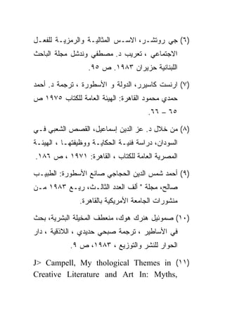 ‫)٦( ﺠﻲ ﺭﻭﺘﺸـﺭ، ﺍﻻﺴـﺱ ﺍﻟﻤﺜﺎﻟﻴـﺔ ﻭﺍﻟﺭﻤﺯﻴـﺔ ﻟﻠﻔﻌـل‬
‫ﺍﻻﺠﺘﻤﺎﻋﻲ ، ﺘﻌﺭﻴﺏ ﺩ. ﻤﺼﻁﻔﻲ ﻭﻨﺩﺸل ﻤﺠﻠﺔ ﺍﻟﺒﺎﺤﺙ‬
                  ‫ﺍﻟﻠﺒﻨﺎﻨﻴﺔ ﺤﺯﻴﺭﺍﻥ ٣٨٩١. ﺹ ٥٩.‬

‫)٧( ﺍﺭﻨﺴﺕ ﻜﺎﺴﻴﺭﺭ، ﺍﻟﺩﻭﻟﺔ ﻭ ﺍﻷﺴﻁﻭﺭﺓ ، ﺘﺭﺠﻤﺔ ﺩ. ﺃﺤﻤﺩ‬
‫ﺤﻤﺩﻱ ﻤﺤﻤﻭﺩ ﺍﻟﻘﺎﻫﺭﺓ: ﺍﻟﻬﻴﺌﺔ ﺍﻟﻌﺎﻤﺔ ﻟﻠﻜﺘﺎﺏ ٥٧٩١ ﺹ‬
                                       ‫٥٦ – ٦٦.‬

‫)٨( ﻤﻥ ﺨﻼل ﺩ. ﻋﺯ ﺍﻟﺩﻴﻥ ﺇﺴﻤﺎﻋﻴل، ﺍﻟﻘﺼﺹ ﺍﻟﺸﻌﺒﻲ ﻓـﻲ‬
‫ﺍﻟﺴﻭﺩﺍﻥ، ﺩﺭﺍﺴﺔ ﻓﻨﻴـﺔ ﺍﻟﺤﻜﺎﻴـﺔ ﻭﻭﻅﻴﻔﺘﻬـﺎ ، ﺍﻟﻬﻴﺌـﺔ‬
‫ﺍﻟﻤﺼﺭﻴﺔ ﺍﻟﻌﺎﻤﺔ ﻟﻠﻜﺘﺎﺏ ، ﺍﻟﻘﺎﻫﺭﺓ: ١٧٩١ ، ﺹ ٦٨١.‬

‫)٩( ﺃﺤﻤﺩ ﺸﻤﺱ ﺍﻟﺩﻴﻥ ﺍﻟﺤﺠﺎﺠﻲ ﺼﺎﻨﻊ ﺍﻷﺴﻁﻭﺭﺓ: ﺍﻟﻁﺒﻴـﺏ‬
‫ﺼﺎﻟﺢ، ﻤﺠﻠﺔ " ﺃﻟﻑ ﺍﻟﻌﺩﺩ ﺍﻟﺜﺎﻟـﺙ، ﺭﻴـﻊ ٣٨٩١ ﻤـﻥ‬
               ‫ﻤﻨﺸﻭﺭﺍﺕ ﺍﻟﺠﺎﻤﻌﺔ ﺍﻷﻤﺭﻴﻜﻴﺔ ﺒﺎﻟﻘﺎﻫﺭﺓ.‬

‫)٠١( ﺼﻤﻭﺌﻴل ﻫﻨﺭﻙ ﻫﻭﻙ، ﻤﻨﻌﻁﻑ ﺍﻟﻤﺨﻴﻠﺔ ﺍﻟﺒﺸﺭﻴﺔ، ﺒﺤﺙ‬
‫ﻓﻲ ﺍﻷﺴﺎﻁﻴﺭ ، ﺘﺭﺠﻤﺔ ﺼﺒﺤﻲ ﺤﺩﻴﺩﻱ ، ﺍﻟﻼﺫﻗﻴﺔ ، ﺩﺍﺭ‬
            ‫ﺍﻟﺤﻭﺍﺭ ﻟﻠﻨﺸﺭ ﻭﺍﻟﺘﻭﺯﻴﻊ ، ٣٨٩١، ﺹ ٩.‬

‫)١١( ‪J> Campell, My thological Themes in‬‬
‫,‪Creative Literature and Art In: Myths‬‬
 