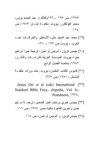 ‫٥٥٩١، ﺹ ٥٩١ – ٦٩١ﻭﻜﺫﻟﻙ ﺩ. ﻋﺒﺩ ﺍﻟﺤﻤﻴﺩ ﻴﻭﻨﺱ،‬
‫ﻤﻌﺠﻡ ﺍﻟﻔﻭﻟﻜﻠﻭﺭ. ﺒﻴﺭﻭﺕ: ﻤﻜﺘﺒـﺔ ﻟﺒﻨـﺎﻥ ٣٨٩١، ﺹ‬
                                         ‫٤٢١.‬

‫)٩١( ﻤﺤﻤﺩ ﻋﺒﺩ ﺍﻟﻤﻌﻴﺩ ﺨﺎﻥ، ﺍﻷﺴﺎﻁﻴﺭ ﻭﺍﻟﺨﺭﺍﻓـﺎﺕ ﻋﻨـﺩ‬
                ‫ﺍﻟﻌﺭﺏ ، ﺒﻴﺭﻭﺕ ﺹ ٩٢١ – ٠٣١.‬

‫)٠٢( ﺠﻴﻤﺱ ﻓﺭﻴﺯﺭ، ﺃﺩﻭﻨﻴﺱ ﺃﻭ ﺘﻤﻭﺯ، ﺘﺭﺠﻤﺔ ﺠﺒﺭﺍ ﺍﺒﺭﺍﻫﻴﻡ‬
‫ﺠﺒﺭﺍ، ﺒﻴﺭﻭﺕ ﺍﻟﻤﺅﺴﺴﺔ ﺍﻟﻌﺭﺒﻴﺔ ﻟﻠﺩﺭﺍﺴـﺎﺕ ﻭﺍﻟﻨﺸـﺭ،‬
                    ‫٢٨٩١، ﺒﺨﺎﺼﺔ ﺍﻟﻔﺼل ﺍﻟﺭﺍﺒﻊ.‬

‫)١٢( ﻗﺎﻤﻭﺱ ﺍﻟﻜﺘﺎﺏ ﺍﻟﻤﻘﺩﺱ، ﺒﻴﺭﻭﺕ: ﻤﻨﺸـﻭﺭﺍﺕ ﻤﻜﺘﺒـﺔ‬
                      ‫ﺍﻟﻤﺸﻌل ، ١٨٩١، ﺹ ٢٦٣.‬

 ‫)٢٢( ‪James Orr et al (eds) International‬‬
‫,‪Standard Bible Ency- clopedia, Vol. Iv‬‬
                      ‫.٤٧٩١ ,‪Peardmens‬‬

‫)٣٢( ﺠﻴﻤﺱ ﻫﻨﺭﻱ ﺒﺭﺴﺘﻴﺩ، ﻓﺠﺭ ﺍﻟﻀﻤﻴﺭ، ﺘﺭﺠﻤـﺔ ﺴـﻠﻴﻡ‬
‫ﺤﺴﻥ ﻭﺁﺨﺭﻴﻥ ﺍﻟﻘﺎﻫﺭﺓ ﻤﻜﺘﺒﺔ ﻤﺼﺭ ٧٧٩١، ﺹ ٦١١.‬

      ‫)٤٢( ﺠﻴﻤﺱ ﻓﺭﺒﺯﺭ ﻭ ﺃﺩﻭﻨﻴﺱ ﺃﻭ ﺘﻤﻭﺯ، ﺹ ٨١١.‬
 