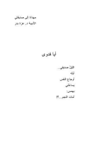 ‫ﻤﻬﺩﺍﺓ ﺇﻟﻰ ﺼﺩﻴﻘﺘﻲ‬
‫ﺍﻷﺩﻴﺒﺔ ﺩ. ﻋﺯﺓ ﺒﺩﺭ‬




                    ‫ﺃﻴﺎ ﻓﺩﻭﻯ‬

                                ‫ﺍﻟﻠﻴل ﺼﺩﻴﻘﻲ..‬
                                        ‫ُ‬
                                          ‫ﺃﺒﺜﻪ‬
                                          ‫ﹼ‪‬‬
                                  ‫ﺃﻭﺠﺎﻉ ﺍﻟﻨﻔﺱ‬
                                  ‫ِ‬     ‫‪‬‬
                                      ‫‪‬ﺴﺎﺀﻟﻨﻲ‬
                                            ‫ﻴ‬
                                       ‫ﺒﻬﻤﺱ:‬
                                        ‫ِ‬
                                        ‫ٍ‬
                               ‫ﺃﻤﺎﺕ ﺍﻟﻨﺠﻡ...؟!‬
                                    ‫‪‬‬     ‫ﹶ‬
 