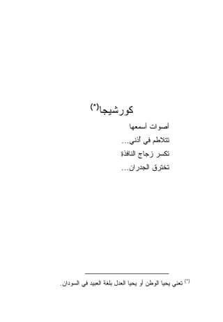 ‫)*(‬
                ‫ﻜﻭﺭﺸﻴﺠﺎ‬
                              ‫ﺃﺼﻭﺍﺕ ﺃﺴﻤﻌﻬﺎ‬
                                     ‫ﹲ‬
                          ‫ﺘﺘﻼﻁﻡ ﻓﻲ ُﺫﻨﻲ...‬
                                ‫ﺃ‬
                          ‫ﺘﻜﺴﺭ ﺯﺠﺎﺝ ﺍﻟﻨﺎﻓﺫﺓ‬
                          ‫ِ‬            ‫‪‬‬
                          ‫ﺘﺨﺘﺭﻕ ﺍﻟﺠﺩﺭﺍﻥ...‬




                                                        ‫)*(‬
‫ﺘﻌﻨﻲ ﻴﺤﻴﺎ ﺍﻟﻭﻁﻥ ﺃﻭ ﻴﺤﻴﺎ ﺍﻟﻌﺩل ﺒﻠﻐﺔ ﺍﻟﻌﺒﻴﺩ ﻓﻲ ﺍﻟﺴﻭﺩﺍﻥ.‬
 