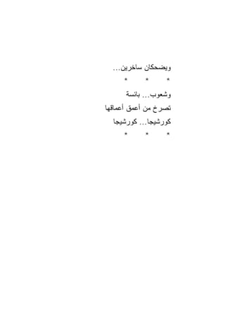 ‫ﻭﻴﻀﺤﻜﺎﻥ ﺴﺎﺨﺭﻴﻥ...‬
      ‫*‬     ‫*‬      ‫*‬
      ‫ﻭﺸﻌﻭﺏ... ﺒﺎﺌﺴﺔ‬
      ‫ﹲ‬        ‫‪‬‬
‫ﺘ ‪‬ﺭﺥ ﻤﻥ ﺃﻋﻤﻕ ﺃﻋﻤﺎﻗﻬﺎ‬
                  ‫ﺼ‬
  ‫ﻜﻭﺭﺸﻴﺠﺎ... ﻜﻭﺭﺸﻴﺠﺎ‬
      ‫*‬     ‫*‬      ‫*‬
 