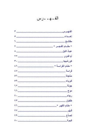 ‫ﺍﻟﻔـﻬــﺭﺱ‬

‫اﻟﻔـﻬــﺮس.............................................................. ٣‬
‫إهــــﺪاء ................................................................ ٥‬
‫ﻣﻔﺘﺘــﺢ ................................................................. ٦‬
‫* ﻣﻘـــﺎم اﻟﻔـﺠـــﺮ * ................................................. ٧‬
‫ﻋﺒﺚ اﻟﻠﻴﻞ .............................................................. ٨‬
                                                                       ‫ُ‬
‫أیﺎ ﻓﺪوى ............................................................. ٢٢‬
‫آﻮرﺷﻴﺠﺎ ............................................................. ٠٣‬
‫* ﻣﻘـﺎم اﻟﻔﺮاﺳـﺔ * ................................................ ٦٤‬
‫ﻓﺮاﺳﺔ ................................................................ ٧٤‬
‫ﻣﻨﺎﺝﺎة ................................................................ ٦٥‬
‫آﺒﺮیﺎء ................................................................ ٩٥‬
‫ﺝﻮﻟﺔ .................................................................. ٢٦‬
‫ﻣﻮج .................................................................. ٦٦‬
‫رﺝﺎء.................................................................. ٠٧‬
‫ﻃﻐﻴﺎن ................................................................ ٣٧‬
‫* ﻣﻘـﺎم اﻟﻘﻬـﺮ *.................................................... ٦٧‬
‫َـﻬْـﺮ .................................................................. ٧٧‬
                                                                           ‫ﻗ‬
‫ﺕﺼ ﱡع ................................................................ ٩٧‬
                                                                     ‫ﺪ‬
‫آﺒـﻮة .................................................................. ٠٨‬
 