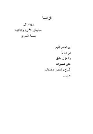 ‫ﻓﺭﺍﺴﺔ‬
      ‫ﻤﻬﺩﺍﺓ ﺇﻟﻰ‬
‫ﺼﺩﻴﻘﺘﻲ ﺍﻷﺩﻴﺒﺔ ﻭﺍﻟﻜﺎﺘﺒﺔ‬
    ‫ﺒﺴﻤﺔ ﺍﻟﻨﻤﺭﻱ‬


                                  ‫ﺇﻥ ﺘﺠﻤﻊ ﺍﻟﻘﻭﻡ‬
                                  ‫‪‬‬     ‫‪‬‬
                                       ‫ﻓﻲ ﺩﺍﺭﻨﺎ‬
                                  ‫ﻭﺍﻟﺤﺯﻥ ﺃﻁﺒﻕ‬
                                  ‫ﹶ‬    ‫‪‬‬
                                  ‫ﻋﻠﻰ ﺸﺠﻴﺭﺍﺕ‬
                          ‫ﺍﻟﺘﻔﺎﺡ ﻭﺍﻟﻌﻨﺏ ﻭﺩﺠﺎﺠﺎﺕ‬
                                         ‫ﺃﻤﻲ...‬
 