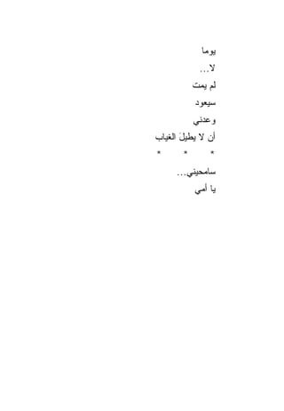 ‫ﻴﻭﻤﺎ‬
              ‫‪‬‬
            ‫ﻻ...‬
           ‫ﻟﻡ ﻴﻤﺕ‬
           ‫‪ ‬ﹾ‬
           ‫ﺴﻴﻌﻭﺩ‬
           ‫‪‬‬
           ‫ﻭﻋﺩﻨﻲ‬
‫ﺃﻥ ﻻ ﻴﻁﻴل ﺍﻟﻐﻴﺎﺏ‬
       ‫َ‬
‫*‬      ‫*‬       ‫*‬
     ‫ﺴﺎﻤﺤﻴﻨﻲ...‬
           ‫ﻴﺎ ﺃﻤﻲ‬
 