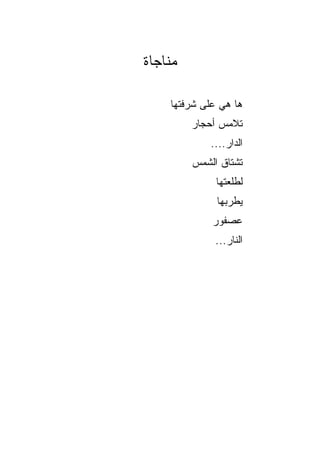 ‫ﻤﻨﺎﺠﺎﺓ‬

    ‫ﻫﺎ ﻫﻲ ﻋﻠﻰ ﺸﺭﻓﺘﻬﺎ‬
         ‫ﺘﻼﻤﺱ ﺃﺤﺠﺎﺭ‬
               ‫‪‬‬
             ‫ﺍﻟﺩﺍﺭ....‬
         ‫ﺘﺸﺘﺎﻕ ﺍﻟﺸﻤﺱ‬
         ‫‪‬‬
              ‫ﻟﻁﻠﻌﺘﻬﺎ‬
              ‫ﻴﻁﺭﺒﻬﺎ‬
             ‫ﻋﺼﻔﻭﺭ‬
             ‫‪‬‬
              ‫ﺍﻟﻨﺎﺭ...‬
 