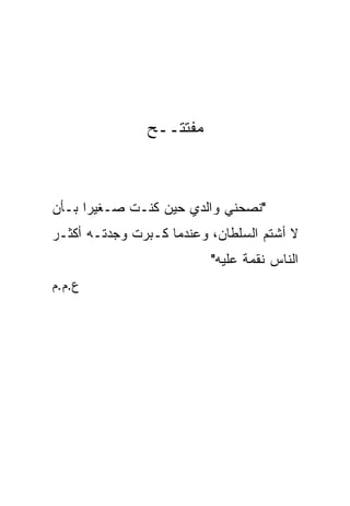 ‫ﻤﻔﺘﺘــﺢ‬



‫"ﻨﺼﺤﻨﻲ ﻭﺍﻟﺩﻱ ﺤﻴﻥ ﻜﻨـﺕ ﺼـﻐﻴﺭﺍ ﺒـﺄﻥ‬
      ‫‪‬‬
‫ﻻ ﺃﺸﺘﻡ ﺍﻟﺴﻠﻁﺎﻥ، ﻭﻋﻨﺩﻤﺎ ﻜـﺒﺭﺕ ﻭﺠﺩﺘـﻪ ﺃﻜﺜـﺭ‬
                          ‫ﺍﻟﻨﺎﺱ ﻨﻘﻤﺔ ﻋﻠﻴﻪ"‬
                                ‫ﹰ‬
‫ﻉ.ﻡ.ﻡ‬
 