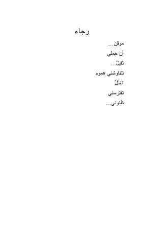 ‫ﺭﺠﺎﺀ‬
            ‫ﻤﻭﻗﻥ...‬
               ‫ِ‪‬‬
            ‫ﺃﻥ ﺤﻤ‪‬ﻠﻲ‬
                ‫‪ِ ‬‬
             ‫ﺜﻘﻴل...‬
                ‫ٌ‬
       ‫ﺘﺘﻨﺎﻭﺸﻨﻲ ﻫﻤﻭﻡ‬
       ‫‪‬‬
               ‫ﺍﻟﻅل‬
               ‫ﱢ‬
            ‫ﺘﻔﺘﺭﺴﻨﻲ‬
           ‫ﻅﻨﻭﻨﻲ...‬
 