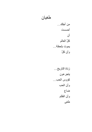‫ﻁﻐﻴﺎﻥ‬
           ‫ﻤﻥ ﺃﺠﻠﻙ...‬
              ‫ﺃﺤﺴﺴﺕ‬
              ‫ﹸ‬
                    ‫ﺃﻥ‬
                    ‫‪‬‬
             ‫ﻜل ﺍﻟﻌﺎﻟﻡ‬
             ‫ِ‬      ‫ﱠ‬
        ‫ﻴﻤﻭﺕ ﺒﻠﺤﻅﺔ...‬
               ‫ﻭﺃﻥ ﻜل‬
               ‫‪ ‬ﱠ‬



        ‫‪‬ﻨﺎﺓ ﺍﻟﺘﺎﺭﻴﺦ...‬
                   ‫ﺯ ِ‬
             ‫ﻴﺘﺠﺭﻋﻭﻥ‬
                ‫‪‬‬
        ‫ﻜﺅﻭﺱ ﺍﻟﺤ ‪...‬‬
           ‫‪‬ﺏ‬
            ‫ﻭﺃﻥ ﺍﻟﺤ ‪‬‬
            ‫‪ ‬ﺏ‬
                 ‫ﻀﺎﻉ‬
             ‫ﻭﺃﻥ ﺍﻟﻅﻠﻡ‬
             ‫‪‬‬
                 ‫ﻁﻐﻰ‬
 