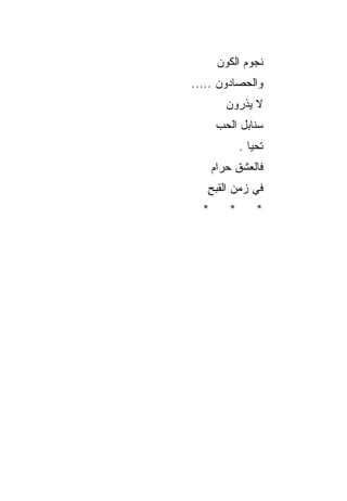 ‫ﻨﺠﻭﻡ ﺍﻟﻜﻭﻥ‬
‫ﻭﺍﻟﺤ ‪‬ﺎﺩﻭﻥ .....‬
          ‫ﺼ‬
         ‫ﻻ ﻴﺫﺭﻭﻥ‬
      ‫ﺴﻨﺎﺒل ﺍﻟﺤ ‪‬‬
      ‫‪‬ﺏ‬
             ‫ﺘﺤﻴﺎ .‬
      ‫ﻓﺎﻟﻌﺸﻕ ﺤﺭﺍﻡ‬
      ‫‪‬‬    ‫ﹸ‬
   ‫ﻓﻲ ﺯﻤﻥ ﺍﻟ ﹸﺒﺢ‬
   ‫ﻘ ِ‬
  ‫*‬      ‫*‬       ‫*‬
 