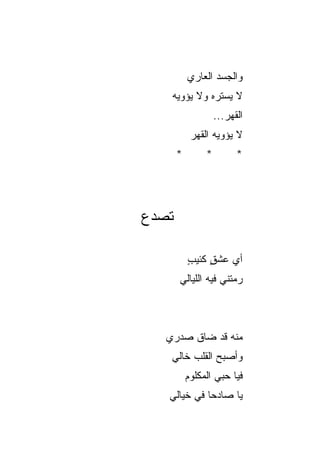 ‫ﻭﺍﻟﺠﺴﺩ ﺍﻟﻌﺎﺭﻱ‬
                   ‫‪‬‬
    ‫ﻻ ﻴﺴﺘﺭﻩ ﻭﻻ ﻴﺅﻭﻴﻪ‬
                     ‫ﺍﻟﻘﻬﺭ...‬
                        ‫‪‬‬
             ‫ﻻ ﻴﺅﻭﻴﻪ ﺍﻟﻘﻬﺭ‬
             ‫‪‬‬
        ‫*‬        ‫*‬         ‫*‬




‫ﺘﺼ ‪‬ﻉ‬
 ‫ﺩ‬

            ‫ﺃﻱ ﻋﺸﻕ ﻜﺌﻴﺏ‬
            ‫ٍ‬    ‫ٍ‬   ‫‪‬‬
        ‫ﺭﻤﺘﻨﻲ ﻓﻴﻪ ﺍﻟﻠﻴﺎﻟﻲ‬



   ‫ﻤﻨﻪ ﻗﺩ ﻀﺎﻕ ﺼﺩﺭﻱ‬
    ‫ﻭﺃﺼﺒﺢ ﺍﻟﻘﻠﺏ ﺨﺎﻟﻲ‬
         ‫‪‬‬
            ‫ﻓﻴﺎ ﺤﺒﻲ ﺍﻟﻤﻜﻠﻭﻡ‬
    ‫ﻴﺎ ﺼﺎﺩﺤﺎ ﻓﻲ ﺨﻴﺎﻟﻲ‬
              ‫‪‬‬
 