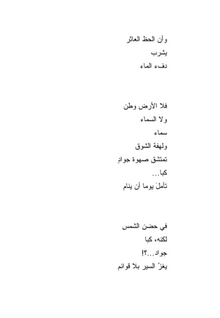 ‫ﻭﺃﻥ ﺍﻟﺤﻅ ﺍﻟﻌﺎﺜﺭ‬
               ‫‪‬‬
            ‫ﻴﺸﺭﺏ‬
            ‫‪‬‬
        ‫ﺩﻑﺀ ﺍﻟﻤﺎﺀ‬



  ‫ﻓﻼ ﺍﻷﺭﺽ ﻭﻁﻥ‬
  ‫‪‬‬
        ‫ﻭﻻ ﺍﻟﺴﻤﺎﺀ‬
        ‫‪‬‬
              ‫ﺴﻤﺎﺀ‬
      ‫ﻭﻟﻬﻔﺔ ﺍﻟﺸﻭﻕ‬
            ‫ﹸ‬
‫ﺘﻤﺘﺸﻕ ﺼﻬﻭﺓ ﺠﻭﺍﺩ‬
‫ٍ‬
             ‫ﻜﺒﺎ...‬
  ‫ﺘﺄﻤل ﻴﻭﻤﺎ ﺃﻥ ﻴﻨﺎﻡ‬
  ‫‪‬‬        ‫‪ َ‬‬



 ‫ﻓﻲ ﺤﻀﻥ ﺍﻟﺸﻤﺱ‬
 ‫ِ‬     ‫ِ‬
          ‫ﻟﻜﻨ ‪ ،‬ﻜﺒﺎ‬
               ‫ﹼﻪ‬
         ‫ﺠﻭﺍﺩ...؟!‬
              ‫‪‬‬
‫ﻴﻐ ‪ ‬ﺍﻟﺴﻴﺭ ﺒﻼ ﻗﻭﺍﺌﻡ‬
         ‫‪‬‬     ‫ﺯ‬
               ‫ُ‬
 