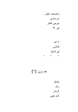 ‫ﻭﺃﺼﺒﺤﺕ ﻋﻠﻴل...‬
              ‫ﹸ‬
             ‫ﻤﻥ ﻴﺩﺍﻭﻱ‬
           ‫ﺠﺭﺤﻲ ﺍﻟﻐﺎﺌﺭ‬
                 ‫ﻓﻲ..؟!‬
                     ‫‪‬‬



                 ‫ﻻ ﺃﺤﺩ‬
                 ‫ﻓﺎﻷﺴﻰ‬
              ‫ﻓﻲ ﺃﺼﻴل‬
              ‫ُ‬    ‫‪‬‬
      ‫*‬      ‫*‬        ‫*‬




‫ﺤـﺯﻥ )١(‬

                 ‫ﻴﺘﻤﺎﻴل‬
                   ‫ﺯ ‪‬ﺭ‬
                    ‫ﻫ‬
                 ‫ﺍﻟ ‪‬ﻤﺎﻥ‬
                    ‫ﺭ‬
             ‫ﺃﻤﺎﻡ ﻋﻴﻨﻲ‬
             ‫‪‬‬
 