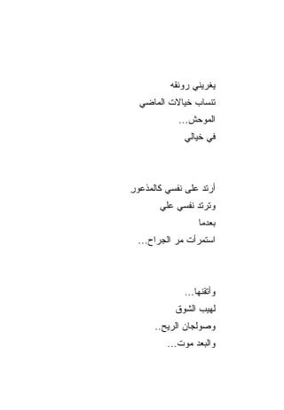 ‫ﻴﻐﺭﻴﻨﻲ ﺭﻭ‪‬ﻨ ﹸﻪ‬
          ‫‪ ‬ﻘ‪‬‬
  ‫ﺘﻨﺴﺎﺏ ﺨﻴﺎﻻﺕ ﺍﻟﻤﺎﻀﻲ‬
         ‫ﹸ‬     ‫‪‬‬
            ‫ﺍﻟﻤﻭﺤﺵ...‬
              ‫ﻓﻲ ﺨﻴﺎﻟﻲ‬



‫ﺃﺭﺘﺩ ﻋﻠﻰ ﻨﻔﺴﻲ ﻜﺎﻟﻤﺫﻋﻭﺭ‬
‫ِ‬                 ‫‪‬‬
       ‫ﻭﺘﺭﺘﺩ ﻨﻔﺴﻲ ﻋﻠﻲ‬
       ‫‪‬‬        ‫ﹶ‪‬‬
                  ‫ﺒﻌﺩﻤﺎ‬
 ‫ﺍﺴﺘﻤﺭﺃﺕ ﻤﺭ ﺍﻟﺠﺭﺍﺡ...‬
           ‫‪‬‬



              ‫ﻭﺃﺘﻘﻨﻬﺎ...‬
           ‫ﻟﻬﻴﺏ ﺍﻟﺸﻭﻕ‬
                 ‫‪‬‬
      ‫ﻭﺼﻭﻟﺠﺎﻥ ﺍﻟﺭﻴﺢ..‬
              ‫‪‬‬
         ‫ﻭﺍﻟﺒﻌﺩ ﻤﻭﺕ...‬
                ‫‪‬‬
 