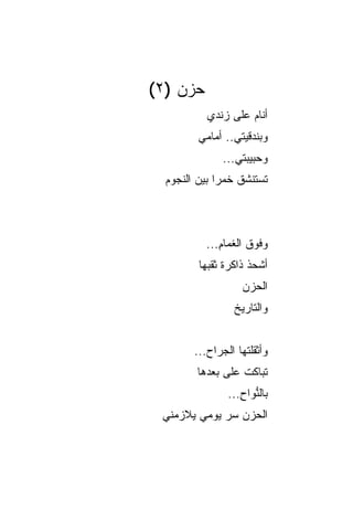 ‫ﺤﺯﻥ )٢(‬
           ‫ﺃﻨﺎﻡ ﻋﻠﻰ ﺯﻨﺩﻱ‬
         ‫ﻭﺒﻨﺩﻗﻴﺘﻲ.. ﺃﻤﺎﻤﻲ‬
              ‫ﻭﺤﺒﻴﺒﺘﻲ...‬
  ‫ﺘﺴﺘﻨﺸﻕ ﺨﻤﺭﺍ ﺒﻴﻥ ﺍﻟﻨﺠﻭﻡ‬
              ‫‪‬‬



          ‫ﻭﻓﻭﻕ ﺍﻟﻐﻤﺎﻡ...‬
             ‫ِ‬
         ‫ﺃﺸﺤﺫ ﺫﺍﻜﺭﺓ ﺜﻘﺒﻬﺎ‬
           ‫ﹰ ‪‬‬       ‫ﹸ‬
                    ‫ﺍﻟﺤﺯﻥ‬
                    ‫‪‬‬
                 ‫ﻭﺍﻟﺘﺎﺭﻴﺦ‬


        ‫ﻭﺃﺜﻘﻠﺘﻬﺎ ﺍﻟﺠﺭﺍﺡ...‬
                    ‫ﹾ‬
        ‫ﺘﺒﺎﻜﺕ ﻋﻠﻰ ﺒﻌﺩﻫﺎ‬
                ‫ﺒﺎﻟ ﱡﻭﺍﺡ...‬
                   ‫ﻨ ِ‬
 ‫ﺍﻟﺤﺯﻥ ﺴﺭ ﻴﻭﻤﻲ ﻴﻼﺯﻤﻨﻲ‬
   ‫‪‬‬    ‫‪‬‬    ‫‪ ‬‬
 