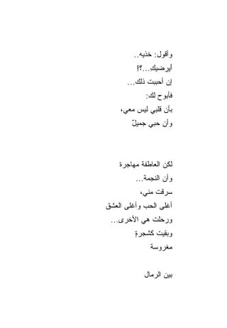‫ﻭﺃﻗﻭل: ﺨﺫﻴﻪ..‬
             ‫ﹸ‬
         ‫ﺃﻴﺭ‪‬ﻀﻴﻙ...؟!‬
              ‫ِ‬    ‫َ‪‬‬
      ‫ﺇﻥ ﺃﺤﺒﺒﺕ ﺫﻟﻙ...‬
            ‫ﻓﺄﺒﻭﺡ ﻟﻙ:‬
    ‫ﺒﺄﻥ ﻗﻠﺒﻲ ﻟﻴﺱ ﻤﻌﻲ،‬
                  ‫‪‬‬
        ‫ﻭﺃﻥ ﺤﺒﻲ ﺠﻤﻴل‬
        ‫ٌ‬        ‫‪‬‬



    ‫ﻟﻜﻥ ﺍﻟﻌﺎﻁﻔﺔ ﻤﻬﺎﺠﺭﺓ‬
                   ‫‪‬‬
         ‫ﻭﺃﻥ ﺍﻟﻨﺠﻤﺔ...‬
           ‫ﺴﺭﻗﺕ ﻤﻨﻲ،‬
‫ﺃﻏﻠﻰ ﺍﻟﺤﺏ ﻭﺃﻏﻠﻰ ﺍﻟﻌﺸﻕ‬
 ‫ﻭﺭﺤﻠﺕ ﻫﻲ ﺍﻷﺨﺭﻯ...‬
             ‫ﹾ‬
         ‫ﻭﺒﻘﻴﺕ ﻜﺸﺠﺭﺓ‬
         ‫ٍ‬
              ‫ﻤﻐﺭﻭﺴﺔ‬


            ‫ﺒﻴﻥ ﺍﻟﺭﻤﺎل‬
 