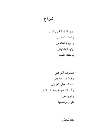 ‫ﺸﺭﺍﻉ‬

    ‫ﺃﻴﺘﻬﺎ ﺍﻟﻨﺎﺌﻤﺔ ﻓﻭﻕ ﺍﻟﻤﺎﺀ‬
           ‫ﻭﺘﺤﺕ ﺍﻟﻤﺎﺀ...‬
          ‫ﻴﺎ ﺒﻬﻴﺔ ﺍﻟﻁﻠﻌﺔ..‬
          ‫ﺃﻴﺘﻬﺎ ﺍﻟﻤﺸﺘﻬﺎﺓ...‬
         ‫ﻴﺎ ﻁﻔﻠﺔ ﺍﻟﺤﺏ...‬



         ‫ﺘﻜ ‪‬ﺭﺕ ﺃﺸﺭﻋﺘﻲ‬
                ‫ﺴ ﹾ‬
      ‫ﻭﻀﺎﻋﺕ ﻋﻨﺎﻭﻴﻨﻲ..‬
      ‫ﺃﺴﻤﺎﻙ ‪‬ﺒﻠﻲ ﺘﻐﺭﻴﻨﻲ‬
                ‫‪‬ﺤ‬
‫ﻭﺃﺴﻤﺎﻙ ﻤﻠﻭﻨﺔ ﺒﺨﻀﺎﺏ ﺍﻟﺩﻡ‬
     ‫ِ‬           ‫‪‬‬
               ‫ﻭﺍﻟ ‪‬ﻭﻋﺔ..‬
                    ‫ﺭ‬
            ‫ﺘﻠ ‪‬ﺡ ﺒﺯﻋﺎﻨﻔﻬﺎ‬
                      ‫ﻭ‬



              ‫ﺤﺒﺎ ﻟﻠﻌﻴﺵ..‬
                       ‫‪‬‬
 