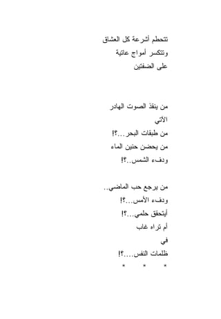 ‫ﺘﺘﺤﻁﻡ ﺃﺸﺭﻋﺔ ﻜل ﺍﻟﻌﺸﺎﻕ‬
                ‫‪‬‬
    ‫ﻭﺘﺘﻜﺴﺭ ﺃﻤﻭﺍﺝ ﻋﺎﺘﻴﺔ‬
          ‫ﻋﻠﻰ ﺍﻟﻀﻔﺘﻴﻥ‬



  ‫ﻤﻥ ﻴﻨﻘﺫ ﺍﻟﺼﻭﺕ ﺍﻟﻬﺎﺩﺭ‬
               ‫‪ ‬ﹸ‬
                 ‫ﺍﻵﺘﻲ‬
   ‫ﻤﻥ ﻁﺒﻘﺎﺕ ﺍﻟﺒﺤﺭ...؟!‬
  ‫ﻤﻥ ﻴﺤﻀﻥ ﺤﻨﻴﻥ ﺍﻟﻤﺎﺀ‬
      ‫ﻭﺩﻑﺀ ﺍﻟﺸﻤﺱ..؟!‬


‫ﻤﻥ ﻴﺭﺠﻊ ﺤﺏ ﺍﻟﻤﺎﻀﻲ..‬
         ‫‪‬‬     ‫‪‬‬
     ‫ﻭﺩﻑﺀ ﺍﻷﻤﺱ...؟!‬
      ‫ﺃﻴﺘﺤﻘﻕ ﺤﻠﻤﻲ...؟!‬
                ‫ﹸ‬
           ‫ﺃﻡ ﺘﺭﺍﻩ ﻏﺎﺏ‬
                   ‫ﻓﻲ‬
     ‫ﻅﻠﻤﺎﺕ ﺍﻟﻨﻔﺱ....؟!‬
      ‫*‬      ‫*‬      ‫*‬
 
