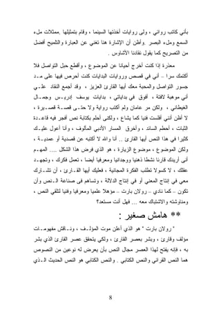 ‫ﺒﺄﻨﻲ ﻜﺎﺘﺏ ﺭﻭﺍﺌﻲ ، ﻭﻟﻰ ﺭﻭﺍﻴﺎﺕ ﺃﺨﺫﺘﻬﺎ ﺍﻟﺴﻴﻨﻤﺎ ، ﻭﻗﺎﻡ ﺒﺘﻤﺜﻴﻠﻬﺎ .ﻤﻤﺜﻼﺕ ﻤلﺀ‬
‫ﺍﻟﺴﻤﻊ ﻭﻤلﺀ ﺍﻟﺒﺼﺭ .ﻭﺃﻅﻥ ﺃﻥ ﺍﻹﺸﺎﺭﺓ ﻫﻨﺎ ﺘﻐﻨﻲ ﻋﻥ ﺍﻟﻌﺒﺎﺭﺓ ﻭﺍﻟﺘﻠﻤﻴﺢ ﺃﻓﻀل‬
                                 ‫ﻤﻥ ﺍﻟﺘﺼﺭﻴﺢ ﻜﻤﺎ ﻴﻘﻭل ﻨﻘﺎﺩﻨﺎ ﺍﻷﺸﺎﻭﺱ .‬

‫ﻤﻌﺫﺭﺓ ﺇﺫﺍ ﻜﻨﺕ ﺃﺨﺭﺝ ﺃﺤﻴﺎﻨﺎ ﻋﻥ ﺍﻟﻤﻭﻀﻭﻉ ، ﻭﺃﻗﻁﻊ ﺤﺒل ﺍﻟﺘﻭﺍﺼل ﻓﻼ‬
‫ﺃﻜﺘﻤﻙ ﺴﺭﺍ – ﺃﻨﻲ ﻓﻲ ﻗﺼﺹ ﻭﺭﻭﺍﻴﺎﺕ ﺍﻟﺒﺩﺍﻴﺎﺕ ﻜﻨﺕ ﺃﺤﺭﺹ ﻓﻴﻬﺎ ﻋﻠﻰ ﻤـﺩ‬
‫ﺠﺴﻭﺭ ﺍﻟﺘﻭﺍﺼل ﻭﺍﻟﻤﺤﺒﺔ ﻤﻌﻙ ﺃﻴﻬﺎ ﺍﻟﻘﺎﺭﺉ ﺍﻟﻌﺯﻴﺯ ، ﻭﻗﺩ ﺃﺠﻤﻊ ﺍﻟﻨﻘﺎﺩ ﻋﻠـﻲ‬
‫ﺃﻨﻲ ﻤﻭﻫﺒﺔ ﻻﻓﺘﺔ ، ﺃﻓﻭﻕ ﻓﻲ ﺒﺩﺍﻴﺎﺘﻲ ، ﺒﺩﺍﻴﺎﺕ ﻴﻭﺴﻑ ﺇﺩﺭﻴـﺱ ﻭﺠﻤـﺎل‬
‫ﺍﻟﻐﻴﻁﺎﻨﻲ ، ﻭﻟﻜﻥ ﻤﺭ ﻋﺎﻤﺎﻥ ﻭﻟﻡ ﺃﻜﺘﺏ ﺭﻭﺍﻴﺔ ﻭﻻ ﺤﺘـﻰ ﻗﺼـﺔ ﻗﺼـﻴﺭﺓ ،‬
‫ﻻ ﺃﻅﻥ ﺃﻨﻨﻲ ﺃﻓﻠﺴﺕ ﻓﻨﻴﺎ ﻜﻤﺎ ﻴﺸﺎﻉ ، ﻭﻟﻜﻨﻰ ﺃﺤﻠﻡ ﺒﻜﺘﺎﺒﺔ ﻨﺹ ﺃﻓﺠﺭ ﻓﻴﻪ ﻗﺎﻋـﺩﺓ‬
‫ﺍﻟﺜﺒﺎﺕ ، ﺃﺤﻁﻡ ﺍﻟﺴﺎﺌﺩ ، ﻭﺃﺨﺭﻕ ﺍﻟﻤﺴﺎﺭ ﺍﻷﺩﺒﻲ ﺍﻟﻤﺄﻟﻭﻑ ، ﻭﺃﻨﺎ ﺃﻋﻭل ﻋﻠﻴـﻙ‬
‫ﻜﺜﻴﺭﺍ ﻓﻲ ﻫﺫﺍ ﺍﻟﻨﺹ ﺃﻴﻬﺎ ﺍﻟﻘﺎﺭﺉ .. ﺃﻨﺎ ﻭﺍﷲ ﻻ ﺃﻜﺘﺒﻪ ﻋﻥ ﻗﺼﺩﻴﺔ ﺃﻭ ﻋﻤﺩﻴـﺔ ،‬
‫ﻭﻟﻜﻥ ﺍﻟﻤﻭﻀﻭﻉ ، ﻤﻭﻀﻭﻉ ﺍﻟﺯﻴﺎﺭﺓ ، ﻫﻭ ﺍﻟﺫﻱ ﻓﺭﺽ ﻫﺫﺍ ﺍﻟﺸﻜل …. ﺍﻟﻤﻬـﻡ‬
‫ﺃﻨﻰ ﺃﺭﻴﺩﻙ ﻗﺎﺭﺌﺎ ﻨﺸﻁﺎ ﺫﻫﻨﻴﺎ ﻭﻭﺠﺩﺍﻨﻴﺎ ﻭﻤﻌﺭﻓﻴﺎ ﺃﻴﻀﺎ ، ﺘﻌﻤل ﻓﻜﺭﻙ ، ﻭﺘﺠﻬـﺩ‬
‫ﻋﻘﻠﻙ ، ﻻ ﻜﺴﻭﻻ ﺘﻁﻠﺏ ﺍﻟﻔﻜﺭﺓ ﺍﻟﻤﺠﺎﻨﻴﺔ ، ﻓﻌﻠﻴﻙ ﺃﻴﻬﺎ ﺍﻟﻘـﺎﺭﺉ ، ﺃﻥ ﺘﺸـﺎﺭﻙ‬
‫ﻤﻌﻲ ﻓﻲ ﺇﻨﺘﺎﺝ ﺍﻟﻤﻌﻨﻲ ﺃﻭ ﻓﻲ ﺇﻨﺘﺎﺝ ﺍﻟﺩﻻﻟﺔ ، ﻭﺘﺴﺎﻫﻡ ﻓﻰ ﺼﻨﺎﻋﺔ ﺍﻟـﻨﺹ ﻭﺃﻥ‬
‫ﺘﻜﻭﻥ – ﻜﻤﺎ ﻨﺎﺩﻱ – ﺭﻭﻻﻥ ﺒﺎﺭﺕ – ﻤﺅﻫﻼ ﻋﻠﻤﻴﺎ ﻭﻤﻌﺭﻓﻴﺎ ﻭﻓﻨﻴﺎ ﻟﺘﻠﻘﻲ ﺍﻟﻨﺹ ،‬
                            ‫ﻭﻤﻨﺎﻭﺸﺘﻪ ﻭﺍﻻﺸﺘﺒﺎﻙ ﻤﻌﻪ … ﻓﻬل ﺃﻨﺕ ﻤﺴﺘﻌﺩ؟‬

                                      ‫** هﺎﻡﺶ ﺻﻐﻴﺮ :‬
‫" ﺭﻭﻻﻥ ﺒﺎﺭﺕ " ﻫﻭ ﺍﻟﺫﻱ ﺃﻋﻠﻥ ﻤﻭﺕ ﺍﻟﻤﺅﻟـﻑ ، ﻭﻨـﺎﻗﺵ ﻤﻔﻬﻭﻤـﺎﺕ‬
‫ﻤﺅﻟﻑ ﻭﻗﺎﺭﺉ ، ﻭﺒﺸﺭ ﺒﻌﺼﺭ ﺍﻟﻘﺎﺭﺉ ، ﻭﻟﻜﻲ ﻴﺘﺤﻘﻕ ﻋﺼﺭ ﺍﻟﻘﺎﺭﺉ ﺍﻟﺫﻱ ﺒﺸﺭ‬
‫ﺒﻪ ، ﻓﺈﻨﻪ ﻴﻔﺘﺢ ﻟﻬﺫﺍ ﺍﻟﻌﺼﺭ ﻤﺠﺎل ﺍﻟﻨﺹ ﺒﺄﻥ ﻴﻌﺭﺽ ﻟﻪ ﻨﻭﻋﻴﻥ ﻤﻥ ﺍﻟﻨﺼﻭﺹ‬
‫ﻫﻤﺎ ﺍﻟﻨﺹ ﺍﻟﻘﺭﺍﺌﻲ ﻭﺍﻟﻨﺹ ﺍﻟﻜﺘﺎﺒﻲ . ﻭﺍﻟﻨﺹ ﺍﻟﻜﺘﺎﺒﻲ ﻫﻭ ﺍﻟﻨﺹ ﺍﻟﺤﺩﻴﺙ ﺍﻟـﺫﻱ‬




                                  ‫8‬
 