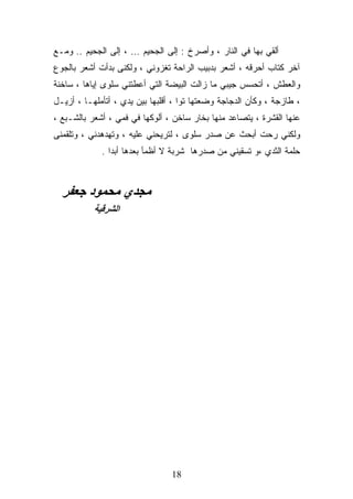 ‫ﺃﻟﻘﻲ ﺒﻬﺎ ﻓﻲ ﺍﻟﻨﺎﺭ ، ﻭﺃﺼﺭﺥ : ﺇﻟﻰ ﺍﻟﺠﺤﻴﻡ … ، ﺇﻟﻰ ﺍﻟﺠﺤﻴﻡ .. ﻭﻤـﻊ‬
‫ﺁﺨﺭ ﻜﺘﺎﺏ ﺃﺤﺭﻗﻪ ، ﺃﺸﻌﺭ ﺒﺩﺒﻴﺏ ﺍﻟﺭﺍﺤﺔ ﺘﻐﺯﻭﻨﻲ ، ﻭﻟﻜﻨﻰ ﺒﺩﺃﺕ ﺃﺸﻌﺭ ﺒﺎﻟﺠﻭﻉ‬
‫ﻭﺍﻟﻌﻁﺵ ، ﺃﺘﺤﺴﺱ ﺠﻴﺒﻲ ﻤﺎ ﺯﺍﻟﺕ ﺍﻟﺒﻴﻀﺔ ﺍﻟﺘﻲ ﺃﻋﻁﺘﻨﻲ ﺴﻠﻭﻯ ﺇﻴﺎﻫﺎ ، ﺴﺎﺨﻨﺔ‬
‫، ﻁﺎﺯﺠﺔ ، ﻭﻜﺄﻥ ﺍﻟﺩﺠﺎﺠﺔ ﻭﻀﻌﺘﻬﺎ ﺘﻭﺍ ، ﺃﻗﻠﺒﻬﺎ ﺒﻴﻥ ﻴﺩﻱ ، ﺃﺘﺄﻤﻠﻬـﺎ ، ﺃﺯﻴـل‬
‫ﻋﻨﻬﺎ ﺍﻟﻘﺸﺭﺓ ، ﻴﺘﺼﺎﻋﺩ ﻤﻨﻬﺎ ﺒﺨﺎﺭ ﺴﺎﺨﻥ ، ﺃﻟﻭﻜﻬﺎ ﻓﻲ ﻓﻤﻲ ، ﺃﺸﻌﺭ ﺒﺎﻟﺸـﺒﻊ ،‬
‫ﻭﻟﻜﻨﻲ ﺭﺤﺕ ﺃﺒﺤﺙ ﻋﻥ ﺼﺩﺭ ﺴﻠﻭﻯ ، ﻟﺘﺭﻴﺤﻨﻲ ﻋﻠﻴﻪ ، ﻭﺘﻬﺩﻫﺩﻨﻲ ، ﻭﺘﻠﻘﻤﻨﻰ‬
             ‫ﺤﻠﻤﺔ ﺍﻟﺜﺩﻱ ،ﻭ ﺘﺴﻘﻴﻨﻲ ﻤﻥ ﺼﺩﺭﻫﺎ ﺸﺭﺒﺔ ﻻ ﺃﻅﻤﺄ ﺒﻌﺩﻫﺎ ﺃﺒﺩﺍ .‬



  ‫ﻣﺠﺪي ﻣﺤﻤﻮد ﺟﻌﻔﺮ‬
           ‫اﻟﺸﺮﻗﻴﺔ‬




                                 ‫81‬
 