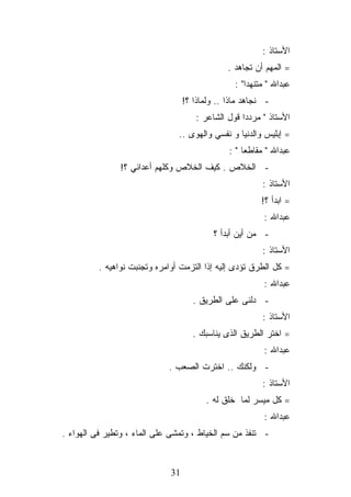 ‫ﺍﻷﺴﺘﺎﺫ :‬
                                                ‫= ﺍﻟﻤﻬﻡ ﺃﻥ ﺘﺠﺎﻫﺩ .‬
                                                  ‫ﻋﺒﺩﺍﷲ " ﻤﺘﻨﻬﺩﺍ" :‬
                                   ‫- ﻨﺠﺎﻫﺩ ﻤﺎﺫﺍ .. ﻭﻟﻤﺎﺫﺍ ؟!‬
                                      ‫ﺍﻷﺴﺘﺎﺫ " ﻤﺭﺩﺩﺍ ﻗﻭل ﺍﻟﺸﺎﻋﺭ :‬
                                ‫= ﺇﺒﻠﻴﺱ ﻭﺍﻟﺩﻨﻴﺎ ﻭ ﻨﻔﺴﻲ ﻭﺍﻟﻬﻭﻯ ..‬
                                                ‫ﻋﺒﺩﺍﷲ " ﻤﻘﺎﻁﻌﺎ " :‬
                ‫- ﺍﻟﺨﻼﺹ . ﻜﻴﻑ ﺍﻟﺨﻼﺹ ﻭﻜﻠﻬﻡ ﺃﻋﺩﺍﺌﻲ ؟!‬
                                                          ‫ﺍﻷﺴﺘﺎﺫ :‬
                                                          ‫= ﺍﺒﺩﺃ ؟!‬
                                                           ‫ﻋﺒﺩﺍﷲ :‬
                                            ‫- ﻤﻥ ﺃﻴﻥ ﺃﺒﺩﺃ ؟‬
                                                          ‫ﺍﻷﺴﺘﺎﺫ :‬
          ‫= ﻜل ﺍﻟﻁﺭﻕ ﺘﺅﺩﻯ ﺇﻟﻴﻪ ﺇﺫﺍ ﺍﻟﺘﺯﻤﺕ ﺃﻭﺍﻤﺭﻩ ﻭﺘﺠﻨﺒﺕ ﻨﻭﺍﻫﻴﻪ .‬
                                                           ‫ﻋﺒﺩﺍﷲ :‬
                                      ‫- ﺩﻟﻨﻰ ﻋﻠﻰ ﺍﻟﻁﺭﻴﻕ .‬
                                                          ‫ﺍﻷﺴﺘﺎﺫ :‬
                                      ‫= ﺍﺨﺘﺭ ﺍﻟﻁﺭﻴﻕ ﺍﻟﺫﻯ ﻴﻨﺎﺴﺒﻙ .‬
                                                           ‫ﻋﺒﺩﺍﷲ :‬
                             ‫- ﻭﻟﻜﻨﻙ .. ﺍﺨﺘﺭﺕ ﺍﻟﺼﻌﺏ .‬
                                                          ‫ﺍﻷﺴﺘﺎﺫ :‬
                                         ‫= ﻜل ﻤﻴﺴﺭ ﻟﻤﺎ ﺨﻠﻕ ﻟﻪ .‬
                                                           ‫ﻋﺒﺩﺍﷲ :‬
‫- ﺘﻨﻔﺫ ﻤﻥ ﺴﻡ ﺍﻟﺨﻴﺎﻁ ، ﻭﺘﻤﺸﻰ ﻋﻠﻰ ﺍﻟﻤﺎﺀ ، ﻭﺘﻁﻴﺭ ﻓﻰ ﺍﻟﻬﻭﺍﺀ .‬


                              ‫13‬
 