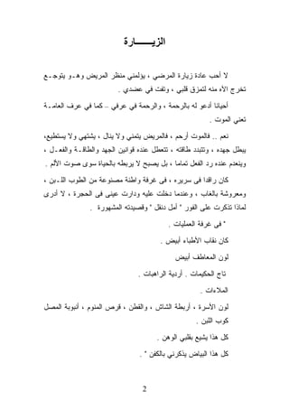 ‫اﻟﺰﻳـــــــﺎرة‬

‫ﻻ ﺃﺤﺏ ﻋﺎﺩﺓ ﺯﻴﺎﺭﺓ ﺍﻟﻤﺭﻀﻲ ، ﻴﺅﻟﻤﻨﻲ ﻤﻨﻅﺭ ﺍﻟﻤﺭﻴﺽ ﻭﻫـﻭ ﻴﺘﻭﺠـﻊ‬
                         ‫ﺘﺨﺭﺝ ﺍﻵﻩ ﻤﻨﻪ ﻟﺘﻤﺯﻕ ﻗﻠﺒﻲ ، ﻭﺘﻔﺕ ﻓﻲ ﻋﻀﺩﻱ .‬

‫ﺃﺤﻴﺎﻨﺎ ﺃﺩﻋﻭ ﻟﻪ ﺒﺎﻟﺭﺤﻤﺔ ، ﻭﺍﻟﺭﺤﻤﺔ ﻓﻲ ﻋﺭﻓﻲ – ﻜﻤﺎ ﻓﻲ ﻋﺭﻑ ﺍﻟﻌﺎﻤـﺔ‬
                                                          ‫ﺘﻌﻨﻲ ﺍﻟﻤﻭﺕ .‬

‫ﻨﻌﻡ .. ﻓﺎﻟﻤﻭﺕ ﺃﺭﺤﻡ ، ﻓﺎﻟﻤﺭﻴﺽ ﻴﺘﻤﻨﻲ ﻭﻻ ﻴﻨﺎل ، ﻴﺸﺘﻬﻲ ﻭﻻ ﻴﺴﺘﻁﻴﻊ،‬
‫ﻴﺒﻁل ﺠﻬﺩﻩ ، ﻭﺘﺘﺒﺩﺩ ﻁﺎﻗﺘﻪ ، ﺘﺘﻌﻁل ﻋﻨﺩﻩ ﻗﻭﺍﻨﻴﻥ ﺍﻟﺠﻬﺩ ﻭﺍﻟﻁﺎﻗـﺔ ﻭﺍﻟﻔﻌـل ،‬
‫ﻭﻴﻨﻌﺩﻡ ﻋﻨﺩﻩ ﺭﺩ ﺍﻟﻔﻌل ﺘﻤﺎﻤﺎ ، ﺒل ﻴﺼﺒﺢ ﻻ ﻴﺭﺒﻁﻪ ﺒﺎﻟﺤﻴﺎﺓ ﺴﻭﻯ ﺼﻭﺕ ﺍﻷﻟﻡ .‬

‫ﻜﺎﻥ ﺭﺍﻗﺩﺍ ﻓﻰ ﺴﺭﻴﺭﻩ ، ﻓﻰ ﻏﺭﻓﺔ ﻭﺍﻁﺌﺔ ﻤﺼﻨﻭﻋﺔ ﻤﻥ ﺍﻟﻁﻭﺏ ﺍﻟﻠـﺒﻥ ،‬
‫ﻭﻤﻌﺭﻭﺸﺔ ﺒﺎﻟﻐﺎﺏ ، ﻭﻋﻨﺩﻤﺎ ﺩﺨﻠﺕ ﻋﻠﻴﻪ ﻭﺩﺍﺭﺕ ﻋﻴﻨﻰ ﻓﻰ ﺍﻟﺤﺠﺭﺓ ، ﻻ ﺃﺩﺭﻯ‬
               ‫ﻟﻤﺎﺫﺍ ﺘﺫﻜﺭﺕ ﻋﻠﻰ ﺍﻟﻔﻭﺭ " ﺃﻤل ﺩﻨﻘل " ﻭﻗﺼﻴﺩﺘﻪ ﺍﻟﻤﺸﻬﻭﺭﺓ .‬

                                            ‫" ﻓﻰ ﻏﺭﻓﺔ ﺍﻟﻌﻤﻠﻴﺎﺕ .‬

                                       ‫ﻜﺎﻥ ﻨﻘﺎﺏ ﺍﻷﻁﺒﺎﺀ ﺃﺒﻴﺽ .‬

                                              ‫ﻟﻭﻥ ﺍﻟﻤﻌﺎﻁﻑ ﺃﺒﻴﺽ‬

                                ‫ﺘﺎﺝ ﺍﻟﺤﻜﻴﻤﺎﺕ . ﺃﺭﺩﻴﺔ ﺍﻟﺭﺍﻫﺒﺎﺕ .‬

                                                       ‫ﺍﻟﻤﻼﺀﺍﺕ .‬

‫ﻟﻭﻥ ﺍﻷﺴﺭﺓ ، ﺃﺭﺒﻁﺔ ﺍﻟﺸﺎﺵ ، ﻭﺍﻟﻘﻁﻥ ، ﻗﺭﺹ ﺍﻟﻤﻨﻭﻡ ، ﺃﻨﺒﻭﺒﺔ ﺍﻟﻤﺼل‬
                                                     ‫ﻜﻭﺏ ﺍﻟﻠﺒﻥ .‬

                                      ‫ﻜل ﻫﺫﺍ ﻴﺸﻴﻊ ﺒﻘﻠﺒﻲ ﺍﻟﻭﻫﻥ .‬

                                ‫ﻜل ﻫﺫﺍ ﺍﻟﺒﻴﺎﺽ ﻴﺫﻜﺭﻨﻲ ﺒﺎﻟﻜﻔﻥ " .‬



                                 ‫2‬
 