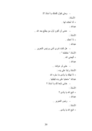 ‫- ﻭﻤﺘﻰ ﺘﻘﻭل ﻜﻠﻤﺘﻙ ﻴﺎ ﺃﺴﺘﺎﺫ ؟!‬
                                      ‫ﺍﻷﺴﺘﺎﺫ:‬
                             ‫= ﺃﻨﺎ ﺃﺤﺘﺸﺩ ﻟﻬﺎ .‬
                                      ‫ﻋﺒﺩﺍﷲ :‬
‫- ﻋﺩﻨﻰ ﺃﻥ ﺃﻜﻭﻥ ﺃﻭل ﻤﻥ ﻴﻁﻠﻊ ﺒﻌﺩ ﺍﷲ ..‬
                                      ‫ﺍﻷﺴﺘﺎﺫ :‬
                                  ‫= ﻻ ﺃﻋﺩﻙ .‬
                                      ‫ﻋﺒﺩﺍﷲ :‬
‫- ﻫل ﻜﻨﺕ ﺘﺩﺭﻯ ﺃﻨﻨﻰ ﻭﺭﺌﻴﺱ ﺍﻟﺘﺤﺭﻴﺭ ..‬
                           ‫ﺍﻷﺴﺘﺎﺫ " ﻤﻘﺎﻁﻌﺎ " :‬
                                ‫= ﺃﻟﻬﻤﻨﻰ ﺍﷲ .‬
                                      ‫ﻋﺒﺩﺍﷲ :‬
                  ‫- ﺤﺘﻰ ﻟﻭ ﻋﺭﻓﺕ ..‬
                        ‫ﺍﻷﺴﺘﺎﺫ ﺭﺍﺒﺘﺎ ﻋﻠﻰ ﻴﺩﻩ :‬
                ‫= ﻻ ﺘﻬﺘﻙ ﻴﺎ ﻭﻟﺩﻯ ﻤﺎ ﺴﺘﺭﻩ ﺍﷲ‬
               ‫ﻋﺒﺩﺍﷲ " ﻤﻨﺤﻨﻴﺎ ﻋﻠﻰ ﻴﺩﻩ ﻟﻴﻘﺒﻠﻬﺎ .‬
            ‫- ﺨﺫﻨﻰ ﺘﺎﺒﻌﺎ ﻟﻙ ﻴﺎ ﺃﺴﺘﺎﺫ ؟‬
                                      ‫ﺍﻷﺴﺘﺎﺫ :‬
                          ‫= ﺍﺘﺒﻊ ﺍﷲ ﻴﺎ ﻭﻟﺩﻯ ؟‬
                                      ‫ﻋﺒﺩﺍﷲ :‬
                   ‫- ﺭﺌﻴﺱ ﺍﻟﺘﺤﺭﻴﺭ ..‬
                                      ‫ﺍﻷﺴﺘﺎﺫ :‬
                          ‫= ﺍﺘﺒﻊ ﺍﷲ ﻴﺎ ﻭﻟﺩﻯ .‬




          ‫93‬
 