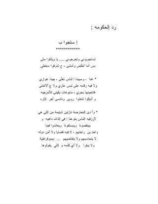 ‫ﺭﺩ ﺇﻟﺤﻜﻭﻤﻪ :‬

                ‫ﺇ ﺴ ِﺠ ‪‬ﺍ ﺏ‬
                   ‫ﺘ ﻭ‬
              ‫************‬

 ‫ﺘﺴﺘﺠﻭ ‪‬ﻭﻨﻲ ﻭﺘﺤﺭ ‪‬ﻭﻨﻲ .... ﻴﺎ ِﻴﻠ ﹸﻭﺍ ﻤ ﱢﻰ‬
  ‫ﻭ ﹾﻜ ِﻨ‬                ‫ِ ‪ِ ‬ﺠ‬    ‫ِ ‪ ‬ﹶ ‪ِ ‬ﺒ‬
 ‫ﺒﺱ ﺃ ‪‬ﺎ ﺃﺨﱠﺹ ﻭﺃﻤ ِﻰ ، ﺡ ﺘ ‪‬ﻭ ﹸﻭﺍ ﺴﺨ ِﻲ‬
  ‫‪ ‬ﺩ ﻗ ‪ ‬ﹾﻁ‬         ‫‪‬ﺸ‬     ‫‪  ‬ﻤ ﹶﻠ‬


‫* ﻏ ﹶﺎ ، ﻭ ِﻴﺒ ﹶﺎ ﺇ ﻟ ﹶﺎﺱ ﺘﻐ ﱢﻰ ، ﺠﺒ ﹶﺎ ﻏ ‪‬ﺍ ِﻱ‬
 ‫ِ ‪‬ﻨ ﹶﻭ ﺯ‬       ‫ِ ﹶﻨ‬   ‫ﺴ ‪‬ﻨ ﻨ‬            ‫ﹸﻨ‬
‫ﻭﻻ ِﻴﻪ ﺭ ﹶﺎ ‪‬ﻪ ‪‬ﻠﻰ ﻟﺒﺱ ‪‬ﺎ ِﻱ ﻭﻻ ﻉ ﺃﻷ ﹶﺎ ِﻰ‬
 ‫‪َ َ ‬ﻏ ﻨ‬      ‫ﻓ ﻗ ﺒ ﻋ ِ‪  ‬ﻋ ﺭ‬
  ‫ﹶﺎﺘ ِﻴﻨ ‪‬ﺎ ﺒﺤ ِﻱ ، ‪‬ﺎ ‪‬ﻭﻫﺎﺕ ﺒ ِﻴ ِﻲ ﻟﻸﻤﺯﺠ ‪‬ﻪ‬
   ‫ِﻜ ﻨ َ ‪ِ  ‬ﻴ‬       ‫ﻤﻴ‬      ‫ﻓ ﹾﺤ ﹾﻬ ‪ ‬ﺭ‬
 ‫ﻭ ﺃ ِﻴ ﹸﻭﺍ ﺸﻔ ﹸﻭﺍ ‪‬ﻭ ِﻰ ﻭ ﹶﺎﻨ ِﻰ ﺃ ِﺭ ﺇ ﹶﺎ ‪‬ﻩ‬
  ‫ﻨ ﹾﺴ َﺨ ﺜ ﺭ‬           ‫َ ﺩ ﻜ ﹸ ﹾﺘ ﺭ ﺒ‬


‫* ﻭﺃ ِﻯ ﺇﻟﻤ ‪‬ﺎﺭ ‪‬ﺔ ﹶﺎﺯ ِﻴﻥ ﺸ ِﻴ ‪‬ﺔ ﻤﻥ ﺇﻟﻠﻲ ﻫﻲ‬
‫ِ‪‬‬      ‫ِﺘ ﻤ ِ ‪‬‬     ‫‪‬ﻌ ‪‬ﻀ ﻨ ‪‬ﻟ‬        ‫َﺩ‬
  ‫ﻷﺭﺯﻗ ‪‬ﻪ ﺇﻟﻨﺎﺱ ﺒ ﹸﻭﻋ ﹶﺎ ﺇ ِﻲ ﺇﻟﺫﺍﺕ ‪‬ﺍﻫ ‪‬ﻪ ﻭ‬
     ‫ِﺘ ‪‬ﻨ ﻓ ﹶ ﹶ ﺩ ِﻴ‬                 ‫َ ‪ِ  ‬ﻴ‬
     ‫ﺒﻴﻨﻘ ‪‬ﻭﻨﺎ ﻭﻴﺒﺴﺘ ﹸﻭﻨﺎ ﻭﻴﻌﺎﻨ ‪‬ﻭﺍ ِﻴ ﹶﺎ‬
      ‫‪ ‬ﹾ ﹼﺩ ﻓ ﻨ‬        ‫ِﻔ‬         ‫ﹸﻀ‬
‫ﻭﺍﺨﺩ ﻴﻥ ‪‬ﺍﺤﺘ ‪‬ﻡ ، ﻻ ِﻴﻪ ﻗ ‪‬ﺎ ‪‬ﺎ ﻭﻻ ﺃﻤ‪‬ﻥ ﺩﻭ ﹶﻪ‬
 ‫َ ‪ ‬ﻟ‬        ‫ﻓ ﹶﻀ ﻴ‬          ‫ﺭ ِ ﹾﻬ‬    ‫ﹾِ‬
 ‫ﻻ ﺒﻨ ‪‬ﺎ ِﺒ ‪‬ﻡ ﻭﻻ ﺒﻨ ﹶﺎ ِﻴ ‪‬ﻡ ... ِﻴ ‪‬ﻭﻗ ‪‬ﺍﻁ ‪‬ﺔ‬
  ‫ﺩ ﻤ ﹾﺭ ِﻴ‬         ‫ِ ﹾﻘ ﻀ ﻬ‬       ‫ِ ﹾﺤ ﺴ ﻬ‬
  ‫ﻭﻻ ﺒﻨﻘ ‪‬ﺍ ﻭﻻ َﻱ ﻜﻠ ‪‬ﻪ ﻡ ﺇﻟﻠﻲ ﻴ ﹸﻭﹸﻭ ‪‬ﺎ‬
   ‫‪‬ﻘ ﻟ ﻫ‬           ‫ﺃ ِ ﹾﻤ‬      ‫ِ ِ ﹾﺭ‬
 