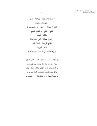 ‫ﻣﻨ ّﻖ:اﻟﺨﻂ: )اﻓﺘﺮاﺿﻲ( ‪New Times‬‬
                                                                             ‫ﺴ‬
                                                          ‫‪ ،Roman‬ﻟﻮن اﻟﺨﻂ: ﺗﻠﻘﺎﺋﻲ‬




     ‫* ِﻨﺎ ‪‬ﻪ ‪‬ﺍﻜ ‪‬ﻩ ، ﺯ ‪‬ﺍ ‪‬ﻪ ‪‬ﺎ ﻴ ‪‬ﻩ‬
      ‫ِﺭ ﻋ ﺒ ‪‬ﺭ‬         ‫ﺼ ﻋ ﺭ ﹾﺩ‬
              ‫ﻭ ِﻯ ِﺵ ﺠ ِﻴ ‪‬ﻩ‬
               ‫ِﺩ ﺩ‬    ‫ﺩ ﻤ‬
  ‫ﺇﻟﺨ ‪‬ﺭﺍ ‪‬ﻭﻨﺎ ، ﻴﻁﻭ ‪‬ﻭﻨﺎ ﺒﺎﻟ ﹸﻭﻤ‪‬ﺒﻴﻭ ﹶﺭ‬
   ‫ﻜ ‪ ‬ﺘ‬            ‫ِ ﹶ ‪‬ﺭ‬     ‫ﹸﺒ ﺠ‬
       ‫ِﻘ ﹶﻊ ﻭ ِﻔ ﹶﺢ ، ِﻠ ِﻡ ﻨﺠ ‪‬ﻊ‬
        ‫ﻨ ﺤ ِ ‪‬ﻤ‬      ‫ﻨﻠ‬      ‫ﻨﻠ‬
               ‫‪‬ﻠ ﹶﺎﻥ ﻨﺼ ‪‬ﺭ‬
                ‫ﻋ ﹶ ﺸ ِ ‪‬ﺩ‬
       ‫ﻭ ﻜﻭﻴﺯ ﻤﻌﺎﻨﺎ ، ﺃ ِﻲ ﺒﺘ ‪‬ﺎﻋﺩ‪‬ﻨﺎ‬
           ‫َ ﻫ ِ ﹾﺴ ِ‬
         ‫ﺘﻔ ﹶﺢ ﻁ ِﻴﻘ ِﺎ ، ﺘ ِﻴ ﹶﺎ ِﻴ ‪‬ﺍ‬
          ‫ِ ﹾﺘ ﹶﺭ ﹾﻨ ِﺩ ﻨ ﻓ ﺯ‬
                ‫ﻨﺩﺨل ﺃ ِﻴ ِﻴ ﹶﺎ‬
                 ‫ِ ‪ ‬ﹸ ْ َﻤ ﺭ ﻜ‬
    ‫ﻭﺃ ‪‬ﻪ ﻟ ‪‬ﺎ ﻨﺨ ‪‬ﺭ ؟ ‪‬ﺎ ‪‬ﺎﺕ ﺒ ِﻴ ﹶﻪ !!‬
        ‫َﻴ ﹶﻤ ِ ﹾﺴ ﺤ ﺠ ‪‬ﺴ ﻁ‬


‫* ﻭﺍﻟ ‪‬ﺎﺕ ﻤﺎ ‪‬ﺎﺘﻨﺎ ﻗﻠ ِﺕ ﻜ ‪‬ﺎ ﹼﺎ ‪‬ﻠﻰ ﺇﻟﺘ ‪‬ﺎﺭﻩ‬
   ‫ﹾﺠ‬      ‫ﹶ ﹶﺒ ﹶﻴ ﻨ ﻋ‬         ‫ﺠ‬      ‫ﺠ‬
  ‫ﻨ ِﻴﻊ ﻭ ﹸﺭ ‪‬ﻕ ﻭﻻ ‪‬ﺩ ِﺘ ‪‬ﺏ ﻓﻰ ﺃﻯ ‪‬ﺎ ‪‬ﻪ‬
   ‫َ ‪ ‬ﺤﺠ‬      ‫ﺤ ﻴﻌ‬        ‫ِﺒ ‪ ‬ﻨ ﺯ‬
 ‫ﻭﻻ ‪‬ﺩ ﻴﺯ ‪‬ﻉ ، ﺃﻷﻜﹾل ‪‬ﺎﻫﺯ ﻟ ‪‬ﺩ ﺒﻴﺘﻨﺎ‬
        ‫ِﺤ‬     ‫َ ﺠ‬        ‫ﺤ ‪‬ﺭ‬
  ‫ﻭﺍﻷﺭ‪‬ﺽ ﺘﻔ ‪‬ﻰ ﻋ ﹶﺎﻥ ِﻻﺩ ﹶﺎ ﻴﺠﺭ ﹸﻭﻫﺎ‬
     ‫ِ ﹾﻀ ‪‬ﺸ ﻭ ‪‬ﻨ ِ ‪ ‬ﻓ‬         ‫َ‬
 ‫ﻭ ﻴﺒ ﹼﻭﺍ ﻓﻴﻬﺎ ، ﻭ ِﺩﻫ ﹸﻭﻫﺎ ، ﻭﻴﺄﺠ ‪‬ﻭﻫﺎ‬
    ‫َ ‪‬ﺭ‬        ‫ﻴ ِﻨ‬             ‫ِﻨ‬
 