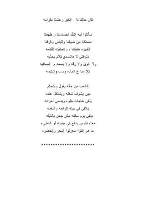 ‫ﹶﺎﻥ ‪‬ﺎﻟﻨﺎ ‪‬ﺍ ﺇﺘﻐ ‪‬ﺭ ﻭﻋﺸ ﹶﺎ ِﻜ ‪‬ﺍ ‪‬ﻪ‬
   ‫ِ ﹾﻨ ﺒ ﹶ ﺭ ﻤ‬    ‫ﻜ ﺤ ﺩ ﹾ ﹶﻴ‬


  ‫ﺴ َﻟ ﹸﻭﺍ ﹶﻴﻪ ﺇﺘﺒﱢﺩ ﺇﺤ ‪‬ﺎﺴ ﹶﺎ ﻭ ﻁﻬﻘ ﹶﺎ‬
   ‫ﹾ ِ ﹾﻨ‬   ‫‪‬ﺄ ﺘ ﻟ ﹾ ‪‬ﻠ ‪‬ﺴ ‪‬ﻨ‬
  ‫ﻀﺤﻜ ﹶﺎ ﻤﻥ ِﻴﻘ ﹶﺎ ﻭﺇﻟ ‪‬ﺄﺱ ﻭﻗﺭﻓ ﹶﺎ‬
   ‫ِ ِ ﹾﻨ ِ ‪ ‬ﻀ ﹾﻨ ﻴ ‪ ‬ﹶ ‪ ‬ﹾﻨ‬
   ‫ﺇﻟﻘﻬ ‪‬ﻩ ﺨﻨﻘﺘ ﹶﺎ ، ﻭِﺘﺨﻨ ِﺕ ﺇﻟﻜﻠ ‪‬ﻪ‬
    ‫ﺇ ﹾ ﹶ ﹶﻘ ﹾ ِ ﹾﻤ‬    ‫ﹾ ﹶ ‪‬ﺭ ﹶ ﹶ ِ ﹾ ﻨ‬
    ‫ﺩﻟ ‪‬ﻗ ِﻰ ﻻ ﻫﺎﺘﺴ ‪‬ﻊ ﹶﻼﻡ ﺒﺤﻨ ‪‬ﻪ‬
     ‫ِ ‪‬ﻤ ﻜ ‪ ِ ِ ‬ﱢ ﻴ‬     ‫ِ ﹾﻭ ﺘ‬
‫ﻭﻻ ﹸﻭﻕ ﻭﻻ ﺭ ﱠﻪ ﻭﻻ ﺒﺴ ‪‬ﻪ ﻡ ﺇﻟ ‪‬ﺎﻓ ‪‬ﻪ‬
 ‫ﺼ ﹾﻴ‬        ‫‪ ‬ﻤ‬     ‫ِﻗ‬     ‫ﺫ ﹾ‬
    ‫ﹶﻼ ﻤ ﹶﺎ ﻉ ﺍﻟ ‪‬ﺎ ‪‬ﻩ ﻭﺴﺏ ﻭﺸ ِﻴ ‪‬ﻪ‬
     ‫ﻜ ‪‬ﻨ ‪ ‬ﻤ ﺩ ِ ‪  ‬ﹾﺘ ﻤ‬


    ‫ﺇﻟ ﹶﻌﺏ ِﻥ ﺤ ﱡﻪ ﻴ ﹸﻭل ﻭﻴﺘﺤ ِﻡ‬
     ‫ﹾ ‪‬ﻜ‬     ‫ﺸ ﻤ ‪‬ﻘ ﻘ‬
   ‫ِﻴﻥ ﻴ ﹸﻭﻑ ﺸﻐﹸﻪ ﻭﻴﺸﺘ ﹶل ﻋﻨ ‪‬ﻩ‬
    ‫ﹾ ﹶ ﻐ ‪ ‬ﹾﺩ‬    ‫ﹸ ﹾﻠ‬  ‫ﻤ ِﺸ‬
  ‫ﻴﻠ ﹶﻰ ‪‬ﺎ ‪‬ﺎﺕ ِﻠ ‪‬ﻩ ﻭﻴﻨ ‪‬ﻰ ﺃﺤ ‪‬ﺍ ﹸﻪ‬
   ‫ﹾﻘ ﺤ ﺠ ﺤ ﻭ ‪ ‬ﹾ ﺴ َ ‪ ‬ﺯ ﻨ‬
    ‫ﻴﻼ ِﻰ ِﻰ ‪‬ﻴ ﹸﻪ ﺇﻟ ‪‬ﺍ ‪‬ﻪ ﻭﺍﻟﻠﻘ ‪‬ﻪ‬
     ‫ﻗ ﻓ ﺒ ﺘ ﺭ ﺤ ﹾﹸ ﹾﻤ‬
    ‫ﻴﻨ ِﻰ ﻴﻭﻡ ﺴﻜ ﹸﻪ ﻤﺵ ﺠﺤﺭ ِﺎﻟ ِﻴ ﹶﻪ‬
     ‫‪ ‬ﹶﻨ ِ ﹾ ‪   ‬ﺒ ﺘ ﻠ‬    ‫ﹶﻘ ‪‬‬
‫ﻤ ‪‬ﺎﻩ ﻓﹸﻭﺱ ﻴﺩ ﹶﻊ ِﻰ ﺠ ﹶﻴ ﹶﻪ َﻭ ﹶﺎ ِﻰﺀ‬
  ‫‪‬ﻓ ﻓ ‪‬ﻨ ﻨ ﺃ ﺸ ﻁ‬            ‫‪‬ﻌ ِﻠ‬
 ‫‪‬ﺎ ‪‬ﻭ ﺇﻨ ﹸﻭﺍ ﺴﻌﺭ ﹸﻭﺍ ﺇﻟﺒﺤ‪‬ﺭ ﻭﺇﻟﺨﻀ ‪‬ﻩ‬
  ‫ﹾ ﹸ ‪‬ﺭ‬     ‫‪‬‬     ‫ﻤ ﻫ ﹾﺘ ‪  ‬ﺘ‬


‫***********************‬
 