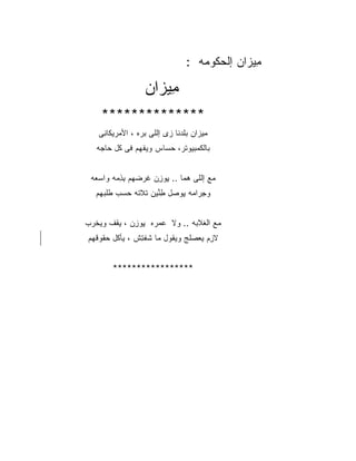 ‫ِﻴ ‪‬ﺍﻥ ﺇﻟﺤ ﹸﻭ ‪‬ﻪ :‬
                                       ‫ﻤﺯ ‪ ‬ﻜ ﻤ‬

                    ‫ِﻴ ‪‬ﺍﻥ‬
                    ‫ﻤﺯ ‪‬‬
     ‫**************‬
    ‫ﻤﻴﺯﺍﻥ ﺒﻠﺩ‪‬ﻨﺎ ‪‬ﻯ ﺇﻟﻠﻰ ﺒ ‪‬ﻩ ، ﺍﻷﻤ‪‬ﺭﻴ ﹶﺎ ِﻰ‬
     ‫ﻜﻨ‬             ‫‪‬ﺭ‬        ‫‪‬ﹶ ﺯ‬
   ‫ﺒﺎﻟﻜﻤﺒﻴﻭﺘﺭ، ﺤ ‪‬ﺎﺱ ﻭﻴﻔ ‪‬ﻡ ﻓﻰ ﹸل ‪‬ﺎ ‪‬ﻪ‬
    ‫ﻜ ﺤﺠ‬        ‫ﹾﻬ‬      ‫‪‬ﺴ‬


 ‫ﻤﻊ ﺇﻟﻠﻰ ﻫ ‪‬ﺎ .. ﻴﻭﺯﻥ ﻏﺭﻀ ‪‬ﻡ ﺒﺫ ‪‬ﻪ ﻭﺍﺴ ‪‬ﻪ‬
  ‫‪‬ﻌ‬     ‫ِ ‪  ِ ‬ﹶ ‪ ‬ﻬ ِ ِ ﻤ‬ ‫‪‬ﻤ‬       ‫‪‬‬
   ‫ﻭﺠ ‪‬ﺍ ‪‬ﻪ ﻴﻭ ‪‬ل ﻁ ﱢﻴﻥ ﹶﻼ ﹶﻪ ﺤﺴﺏ ﻁﻠﺒ ‪‬ﻡ‬
    ‫ِﺭ ﻤ ِ ‪‬ﺼ ِﻨ ﺘ ﺘ ‪   ‬ﹶ ﹶ ‪‬ﻬ‬


‫ﻤﻊ ﺍﻟ ﹶﻼ ‪‬ﻪ .. ﻭﻻ ﻋﻤ ‪‬ﻩ ﻴﻭﺯﻥ ، ﻴﻘﻑ ﻭﻴﺨﺭﺏ‬
‫‪ ‬ﺭ ِ ‪  ِ ‬ﹶ ﹾ ﹾ ‪ ‬‬        ‫‪ ‬ﻐ ﺒ‬
‫ﻻ ِﻡ ﻴﻌﺼﻠﺞ ﻭﻴ ﹸﻭل ﻤﺎ ﺸﻔ ِﺵ ، ‪‬ﺄ ﹸل ﺤ ﹸﻭﻗ ‪‬ﻡ‬
 ‫ﻴ ﻜ ‪‬ﻘ ﹼﻬ‬        ‫ﹸ ﹾﺘ‬      ‫ﺯ ‪ ‬ﹶ ‪ ‬ﻘ‬


         ‫*****************‬
 