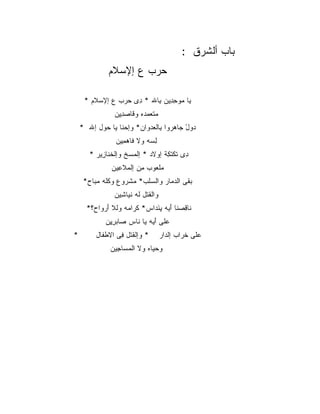 ‫‪‬ﺎﺏ ﺃﻟﺸﺭ‪‬ﻕ :‬
                                                    ‫ﺒ ‪ ‬ﹾ ﹶ‬
              ‫ﺤﺭ‪‬ﺏ ﻉ ﺇﻹﺴﻼﻡ‬
              ‫‪  ‬ﹶ‪‬‬     ‫‪‬‬

     ‫ﻴﺎ ﻤﻭﺤ ِﻴﻥ ِﺎﷲ * ِﻯ ﺤﺭ‪‬ﺏ ﻉ ﺇﻹﺴ ﹶﻡ *‬
        ‫‪‬ﻼ‬         ‫ﺩ ‪‬‬      ‫‪ِ ‬ﺩ ﺒ‬
                 ‫ﻤﺘﻌﻤ ‪‬ﻩ ﻭ ﹶﺎﺼﺩﻴﻥ‬
                 ‫‪ ‬ﹶ ‪ ‬ﺩ ﻗ ‪ ِ ِ ‬‬
    ‫ﺩﻭل ‪‬ﺎﻫ ‪‬ﻭﺍ ِﺎﻟﻌﺩ ‪‬ﺍﻥ* ﻭﺇﺤ ﹶﺎ ﻴﺎ ‪‬ﻭل ﺇﷲ *‬
           ‫‪‬ﻨ ﺤ‬           ‫‪ ْ  ‬ﺠ ‪‬ﺭ ﺒ ‪ ‬ﻭ‬
                 ‫ﻟ ‪‬ﻪ ﻭﻻ ﹶﺎﻫ ِﻴﻥ‬
                   ‫ﻓ ‪‬ﻤ‬      ‫ِﺴ‬
       ‫ِﻯ ﺘﻜﺘ ِﺔ ﺇﻭ‪‬ﻻﺩ * ﺇﻟﻤﺴ‪‬ﺦ ﻭﺇﻟﺨ ﹶﺎ ِﻴﺭ *‬
           ‫ﹶﻨ ﺯ‬         ‫‪‬‬            ‫ﺩ ﹶ ﹾ ﹶﻜ‬
                ‫‪‬ﻠ ‪‬ﻭﺏ ِﻥ ﺇﻟ ‪‬ﻼ ِﻴﻥ‬
                  ‫ﻤ ﻌ ﻤ ﻤ ﹶﻋ‬
     ‫ﺒ ﹶﻰ ﺍﻟﺩ ‪‬ﺎﺭ ﻭﺍﻟﺴﻠﹾﺏ* ﻤﺸ ‪‬ﻭﻉ ﻭﻜﹸﻪ ﻤ ‪‬ﺎﺡ*‬
        ‫ﹸﻠ ‪‬ﺒ‬      ‫‪ ‬ﹾﺭ‬     ‫‪‬‬      ‫‪ ‬ﻘ ‪‬ﻤ‬
                 ‫ﻭﺍﻟﻘﺘﹾل ﹸﻪ ﻨ ‪‬ﺎ ِﻴﻥ‬
                   ‫ﹶ ﻟ ﹶﻴ ﺸ‬
      ‫ﹶﺎ ِﺼ ﹶﺎ ﺃ ‪‬ﻪ ﻴ َﺩﺍﺱ* ﻜ ‪‬ﺍ ‪‬ﻪ ﻭﻟﻼ ﺃﺭ ‪‬ﺍﺡ؟*‬
          ‫ﹶﺭ ﻤ ﹾ ﹶ َ ‪‬ﻭ‬        ‫ﻨ ﻗ ﻨ َﻴ ِﻨ‬
                               ‫ﹾ‬
             ‫‪‬ﻠﻰ ﺃ ‪‬ﻪ ﻴﺎ ﹶﺎﺱ ‪‬ﺎﺒﺭﻴﻥ‬
             ‫ﻨ ﺼ ‪ ِِ ‬‬     ‫ﻋ َﻴ‬
‫*‬        ‫* ﻭﺇﻟﻘﺘﹾل ِﻰ ﺍﻻﻁ ﹶﺎل‬
           ‫ﹶ ﻓ ﹶ ﹾﻔ‬                    ‫‪‬ﻠﻰ ﺨ ‪‬ﺍﺏ ﺇﻟ ‪‬ﺍﺭ‬
                                         ‫ﻋ ﹶﺭ ﹾﺩ‬
               ‫ﻭﺤ ‪‬ﺎﻩ ﻭﻻ ﺍﻟﻤ ‪‬ﺎ ِﻴﻥ‬
               ‫‪‬ﺴ ﺠ ‪‬‬          ‫‪‬ﻴ‬
 