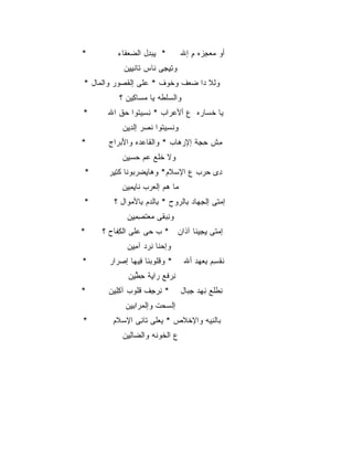 ‫*‬         ‫* ﻴﺒ ِل ﺍﻟﻀﻌ ﹶﺎﺀ‬
            ‫‪ ‬ﻔ‬    ‫ِ ‪‬ﺩ‬           ‫ﺃﻭ ﻤﻌﺠ ‪‬ﻩ ﻡ ﺇﷲ‬
                                      ‫‪ِ  ‬ﺯ ِ‬
            ‫ﻭﺘﻴ ِﻰ ﹶﺎﺱ ﹶﺎﻨﻴﻴﻥ‬
            ‫ِ ِﺠ ﻨ ﺘ ﹾ ِ ِ ‪‬‬
‫ﻭﻟﹾﻼ ‪‬ﺍ ﻀﻌ‪‬ﻑ ﻭﺨ ‪‬ﻑ * ‪‬ﻠﻰ ﺇﻟﻘ ‪‬ﻭﺭ ﻭﺍﻟ ‪‬ﺎل *‬
    ‫ﻤ‬       ‫ﹸﺼ‬      ‫ﻋ‬    ‫ﹸﻭ‬      ‫ﺩ ‪‬‬
           ‫ﻭﺍﻟﺴﻠ ﹶﻪ ﻴﺎ ﻤ ‪‬ﺎ ِﻴﻥ ؟‬
             ‫‪‬ﺴ ﻜ ‪‬‬       ‫‪ ‬ﹾﻁ‬
‫*‬      ‫ﻴﺎ ﺨ ‪‬ﺎ ‪‬ﻩ ﻉ ﺃﻷﻋ ‪‬ﺍﺏ * ﻨﺴﻴ ﹸﻭﺍ ﺤﻕ ﺍﷲ‬
          ‫ِ ِ ‪‬ﺘ ‪ ‬ﹾ‬     ‫‪‬ﺭ‬       ‫ﹾﺴ ﺭ‬
            ‫ﻭﻨﺴ ‪‬ﺘﻭﺍ ﻨﺼ‪‬ﺭ ﺇﻟﺩﻴﻥ‬
            ‫ِِ ‪‬‬     ‫ﹾ ِﻴ ﹶ‬
‫*‬      ‫ﻤﺵ ﺤ ِﺔ ﺇﻹﺭ ‪‬ﺎﺏ * ﻭﺍﻟ ﹶﺎﻋ ‪‬ﻩ ﻭﺍﻷﺒ ‪‬ﺍﺝ‬
         ‫َ ‪‬ﺭ‬    ‫ﻘ ‪‬ﺩ‬          ‫‪‬ﻫ‬     ‫ِ ﹾ ِﺠ‬
            ‫ﻭﻻ ﺨﻠﹾﻊ ﻋﻡ ﺤﺴﻴﻥ‬
            ‫ﹶ ‪ ِِ  ‬‬
‫*‬      ‫ِﻯ ﺤﺭ‪‬ﺏ ﻉ ﺍﻹﺴ ﹶﻡ* ﻭ ‪‬ﺎﻴﻀﺭ ‪‬ﻭ ﹶﺎ ﻜﺘ ِﺭ‬
        ‫ﻫ ِ ‪ ‬ﺒ ﻨ ِﻴ‬        ‫‪‬ﻼ‬         ‫ﺩ ‪‬‬
            ‫‪‬ﺎ ﻫﻡ ﺇﻟﻌ ‪‬ﺏ ﹶﺎﻴﻤﻴﻥ‬
            ‫ﻤ ‪  ‬ﺭ ﻨ ِ ِ ِ ‪‬‬
‫*‬        ‫ﺇﻤ ﹶﻰ ﺇﻟﺠ ‪‬ﺎﺩ ِﺎﻟﺭ ‪‬ﺡ * ِﺎﻟ ‪‬ﻡ ِﺎﻷﻤ ‪‬ﺍل ؟‬
             ‫ﺒ ﹾﺩ ﺒ ‪‬ﻭ‬        ‫ِﻬ ﺒ ‪‬ﻭ‬         ‫‪‬ﺘ‬
             ‫ﻭﻨﺒ ﹶﻰ ‪‬ﻌﺘ ِ ِ ِﻥ‬
             ‫ِ ‪ ‬ﻘ ﻤ ﹶ ﺼﻤﻴ ‪‬‬
‫*‬    ‫ﺇﻤﺘﹾﻰ ﻴﺠﻴ ﹶﺎ ﺁ ﹶﺍﻥ * ﺏ ‪‬ﻰ ‪‬ﻠﻰ ﺍﻟﻜ ﹶﺎﺡ ؟‬
         ‫ِﻔ‬      ‫ﺤ ﻋ‬        ‫ِ ِ ِﻨ ﺫ‬
             ‫ﻭﺇﺤ ﹶﺎ ﻨﺭﺩ ﺁﻤﻴﻥ‬
             ‫‪‬ﻨ ِ ‪ ِ ِ  ‬‬
‫*‬      ‫* ﻭﻗﹸﻭﺒ ﹶﺎ ِﻴ ‪‬ﺎ ﺇﺼ ‪‬ﺍﺭ‬
         ‫ﹾﻠ ‪‬ﻨ ﻓ ﻬ ‪‬ﺭ‬               ‫ﻨﻘ ِﻡ ﺒﻌﻬ‪‬ﺩ ﺃﷲ‬
                                          ‫ﹸ ﹾﺴ ِ ‪‬‬
              ‫ﻨﺭ ﹶﻊ ‪‬ﺍ ِﺔ ﺤﻁﻴﻥ‬
              ‫ِ ‪‬ﻓ ﺭ ﻴ ِ ﱢ ِ ‪‬‬
‫*‬      ‫* ﻨﺭ ِﻑ ﻗﹸﻭﺏ ﺁﻜﻠﻴﻥ‬
       ‫ِِ ِ ‪‬‬  ‫ِ ‪‬ﺠ ﻠ‬              ‫ِﻁ ﹶﻊ ﻨ ِﺩ ﺠ ‪‬ﺎل‬
                                     ‫ﻨ ﻠ ِ ﻬ ِﺒ‬
             ‫ﺇﻟ ‪‬ﺤﺕ ﻭﺇﻟﻤ ‪‬ﺍﺒﻴﻥ‬
             ‫‪‬ﺭ ِ ِ ‪‬‬     ‫ﺴ‬
‫*‬        ‫ﺒﺎﻟﻨ ‪‬ﻪ ﻭﺍﻹﺨ ﹶﺹ * ﻴﻌ ﹶﻰ ﹶﺎ ِﻰ ﺍﻹﺴ ﹶﻡ‬
          ‫‪‬ﻼ‬     ‫‪‬ﻠ ﺘ ﻨ‬        ‫ﹾﻼ‬      ‫ِﻴ‬
            ‫ﻉ ﺍﻟﺨﻭ ﹶﻪ ﻭﺍﻟ ‪‬ﺎﻟ ِﻥ‬
             ‫ﻀ ِﻴ‬       ‫ﹶ ‪‬ﻨ‬
 